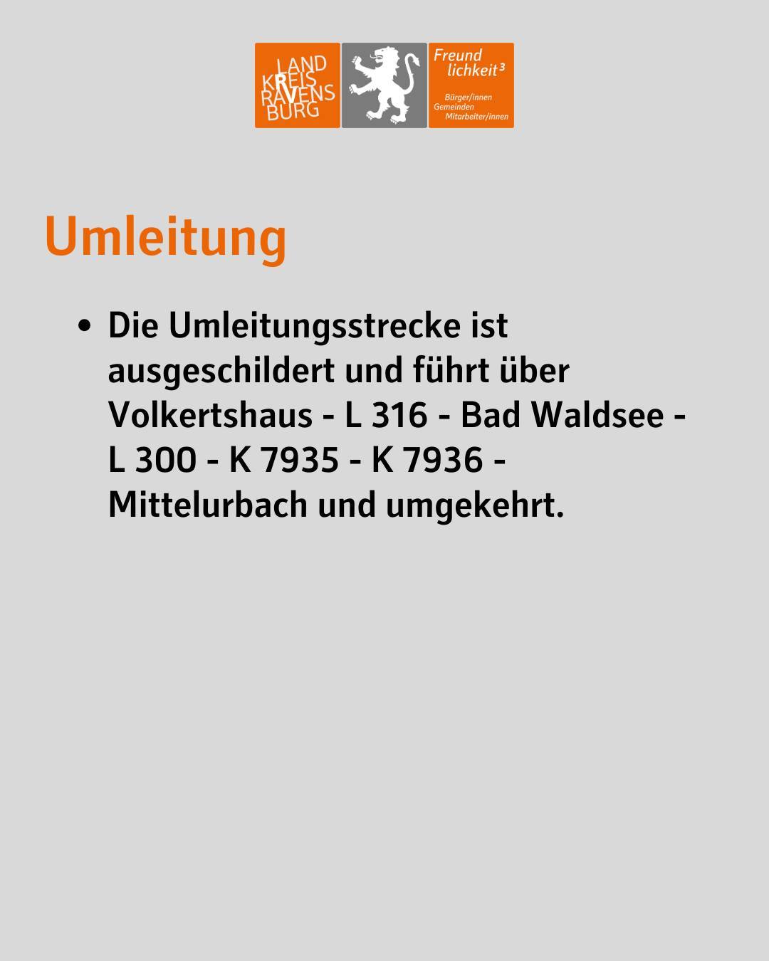 Umleitung
Die Umleitungsstrecke ist ausgeschildert und führt über Volkertshaus - L 316 - Bad Waldsee - L 300 - K 7935 - K 7936 - Mittelurbach und umgekehrt.