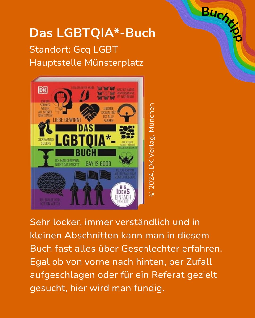 Digitales Plakat mit orangefarbenem Hintergrund, das das Buch 'Das LGBTQIA*-Buch' am Standort Gcq LGBT Hauptstelle Münsterplatz empfiehlt. Oben rechts steht 'Buchtipp' auf einem Regenbogen-Banner, in der Mitte ist das bunte Buchcover mit der Copyright-Angabe '© 2024, DK Verlag, München' abgebildet. Der untere Text lautet: 'Sehr locker, immer verständlich und in kleinen Abschnitten kann man in diesem Buch fast alles über Geschlechter erfahren. Egal ob von vorne nach hinten, per Zufall aufgeschlagen oder für ein Referat gezielt gesucht, hier wird man fündig.' (KI-Alternativtext)
