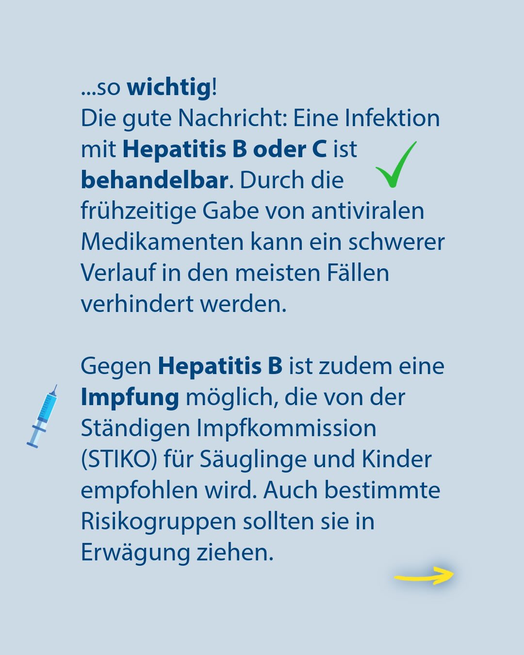 Text auf hellblauem Hintergrund: „...so wichtig! Die gute Nachricht: Eine Infektion mit Hepatitis B oder C ist behandelbar. Durch die frühzeitige Gabe von antiviralen Medikamenten kann ein schwerer Verlauf in den meisten Fällen verhindert werden.“ Ein grüner Haken befindet sich neben dem Wort behandelbar. Darunter steht: „Gegen Hepatitis B ist zudem eine Impfung möglich, die von der Ständigen Impfkommission (STIKO) für Säuglinge und Kinder empfohlen wird. Auch bestimmte Risikogruppen sollten sie in Erwägung ziehen.“ Links daneben ist eine Spritze zu sehen, unten rechts ein gelber Pfeil. (KI-Alternativtext)
