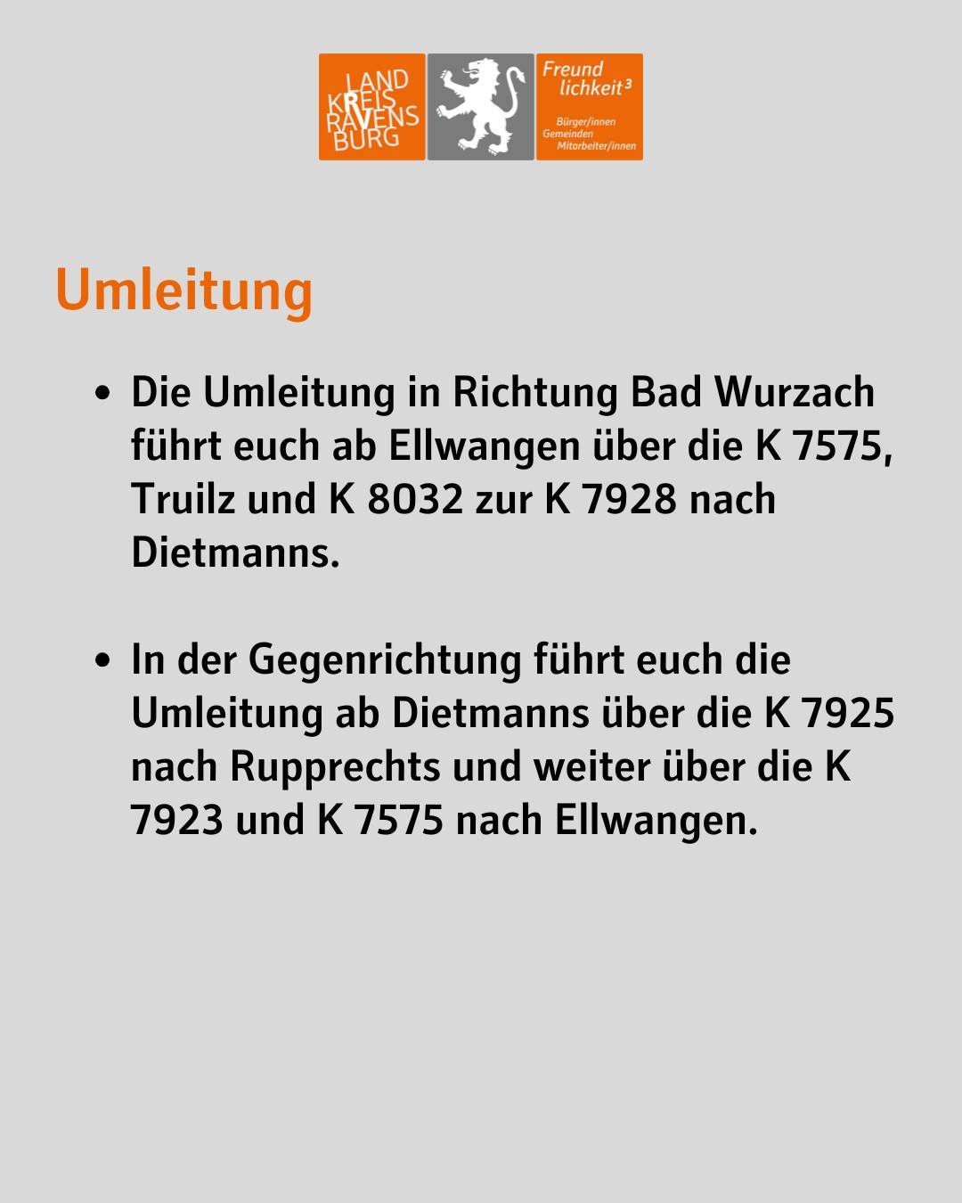 Text im Bild: Umleitung
Die Umleitung in Richtung Bad Wurzach führt euch ab Ellwangen über die K 7575, Truilz und K 8032 zur K 7928 nach Dietmanns.
In der Gegenrichtung führt euch die Umleitung ab Dietmanns über die K 7925 nach Rupprechts und weiter über die K 7923 und K 7575 nach Ellwangen.