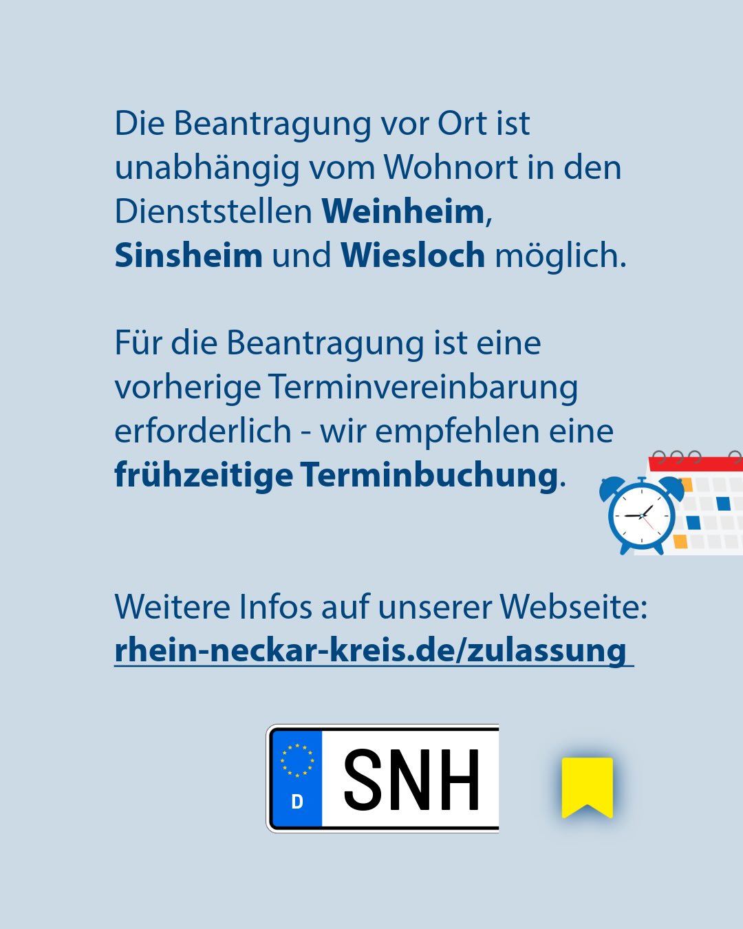 Textgrafik auf hellblauem Hintergrund, die mitteilt, dass die Beantragung vor Ort unabhängig vom Wohnort in den Dienststellen Weinheim, Sinsheim und Wiesloch möglich ist. Es wird auf die Notwendigkeit einer vorherigen Terminvereinbarung hingewiesen, begleitet von einem Kalender- und Wecker-Symbol. Am Ende steht der Link rhein-neckar-kreis.de/zulassung sowie ein Kennzeichen mit der Aufschrift SNH. (KI-Alternativtext)