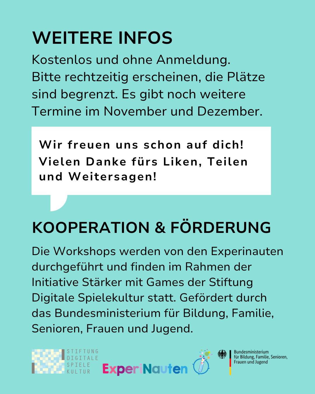 Informationsgrafik auf türkisem Hintergrund mit der Überschrift WEITERE INFOS. Es steht: Kostenlos und ohne Anmeldung. Bitte rechtzeitig erscheinen, die Plätze sind begrenzt. Es gibt noch weitere Termine im November und Dezember. Eine weiße Sprechblase enthält den Text: Wir freuen uns schon auf dich! Vielen Danke fürs Liken, Teilen und Weitersagen! Darunter steht KOOPERATION & FÖRDERUNG. Die Workshops werden von den Experinauten im Rahmen der Initiative Stärker mit Games der Stiftung Digitale Spielekultur durchgeführt und vom Bundesministerium für Bildung, Familie, Senioren, Frauen und Jugend gefördert. Am unteren Rand sind die Logos der Stiftung Digitale Spielekultur, Experinauten und des Bundesministeriums abgebildet. (KI-Alternativtext)
