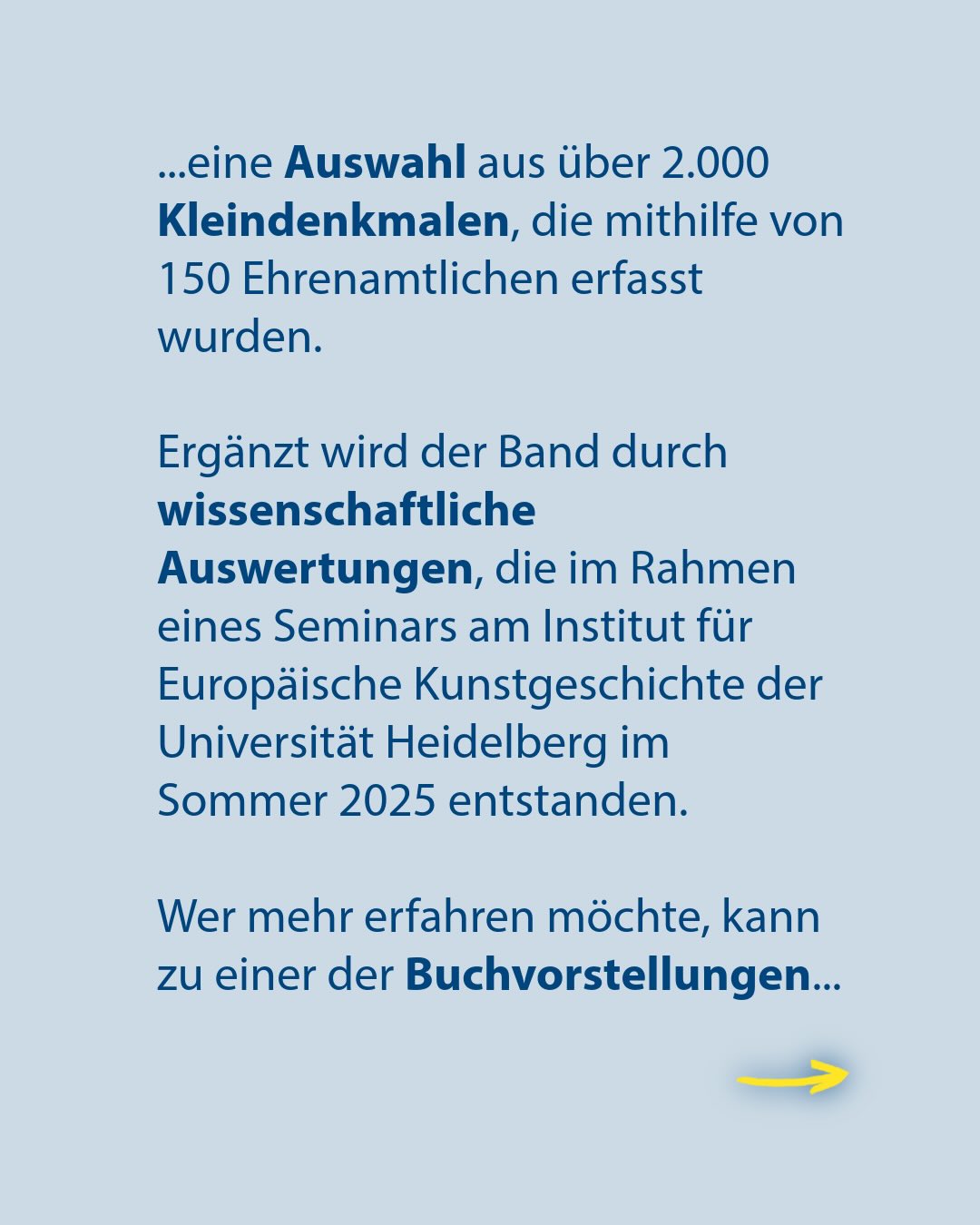 Text auf hellblauem Hintergrund: ...eine Auswahl aus über 2.000 Kleindenkmalen, die mithilfe von 150 Ehrenamtlichen erfasst wurden. Ergänzt wird der Band durch wissenschaftliche Auswertungen, die im Rahmen eines Seminars am Institut für Europäische Kunstgeschichte der Universität Heidelberg im Sommer 2025 entstanden. Wer mehr erfahren möchte, kann zu einer der Buchvorstellungen... Unten rechts zeigt ein gelber Pfeil nach rechts. (KI-Alternativtext)