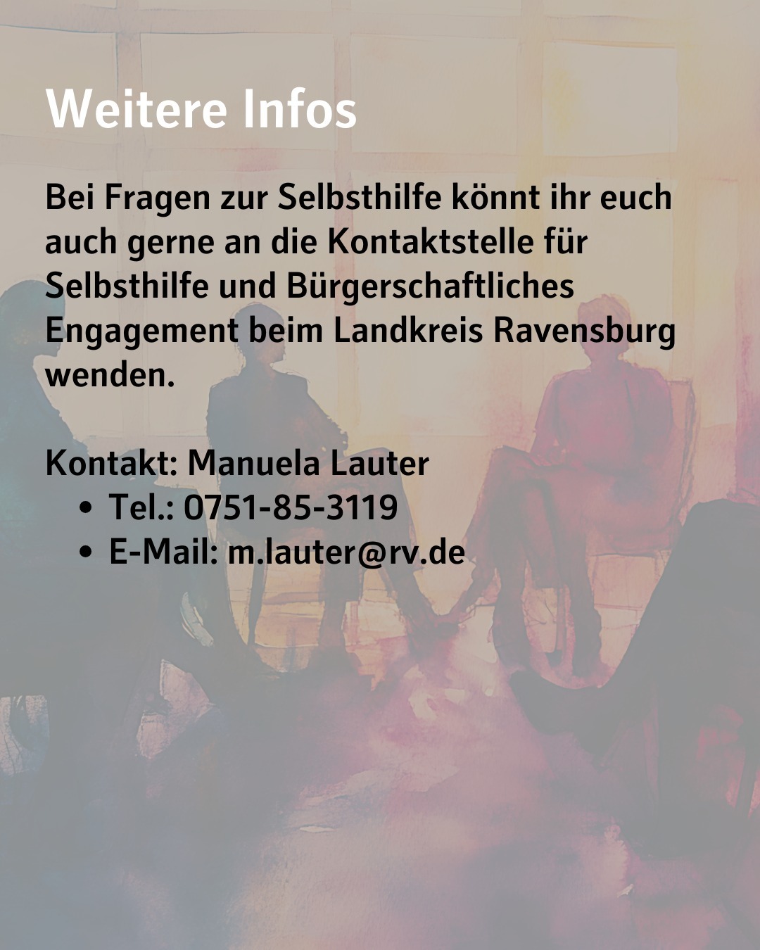 Im Hintergrund sieht man das Bild von Seite eins. Bildtext: Weitere Infos
Bei Fragen zur Selbsthilfe könnt ihr euch auch gerne an die Kontaktstelle für Selbsthilfe und Bürgerschaftliches Engagement beim Landkreis Ravensburg wenden.
Kontakt: Manuela Lauter
Tel.: 0751-85-3119
E-Mail: m.lauter@rv.de