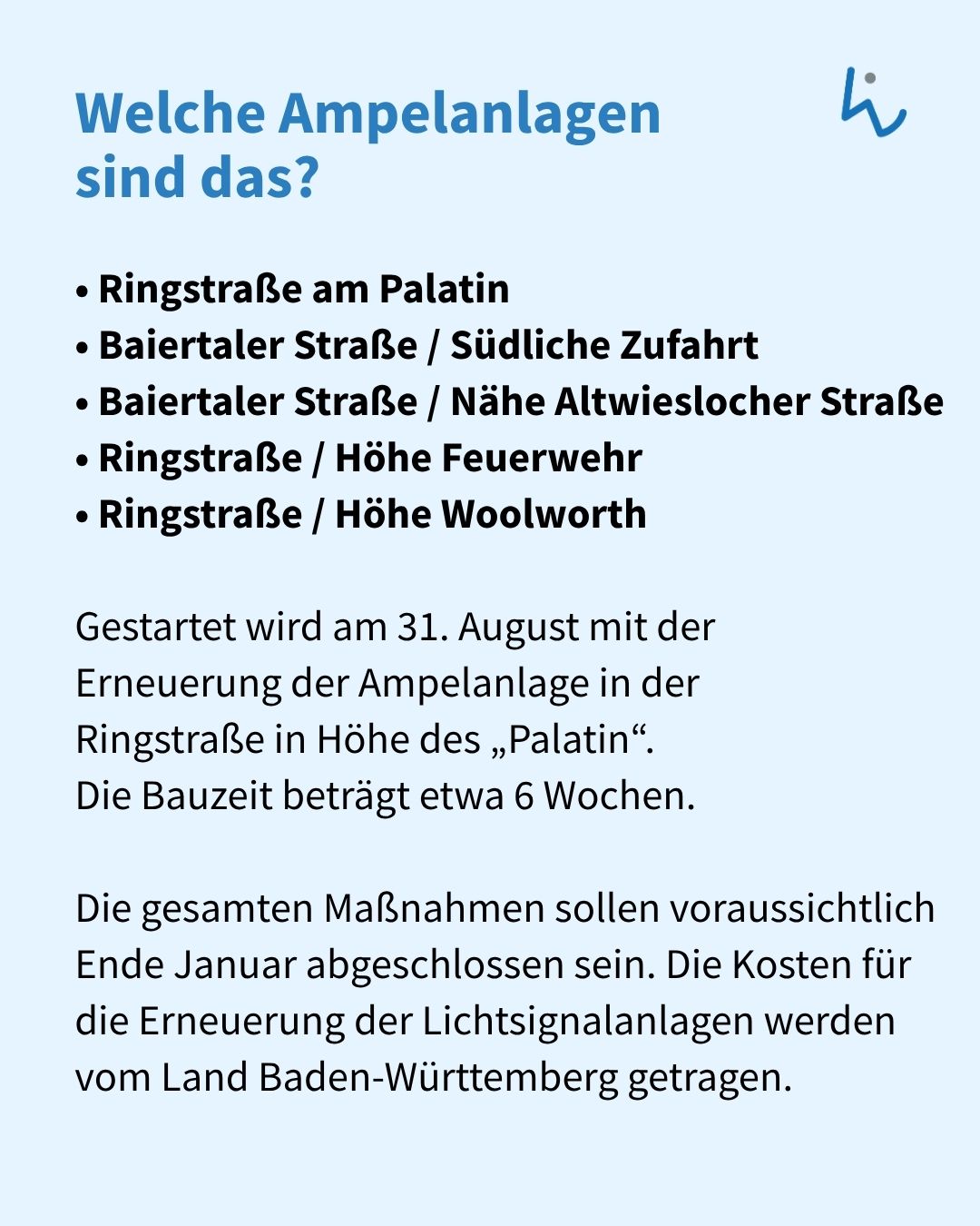 Welche Ampelanlagen sind das? Aufgeführt sind Ringstraße am Palatin, Baiertaler Straße / Südliche Zufahrt, Baiertaler Straße / Nähe Altwieslocher Straße, Ringstraße / Höhe Feuerwehr und Ringstraße / Höhe Woolworth. Gestartet wird am 31. August mit der Erneuerung der Ampelanlage in der Ringstraße in Höhe des „Palatin“ mit einer Bauzeit von etwa 6 Wochen, wobei die gesamten Maßnahmen voraussichtlich Ende Januar abgeschlossen sein und die Kosten vom Land Baden-Württemberg getragen werden. (KI-Alternativtext)