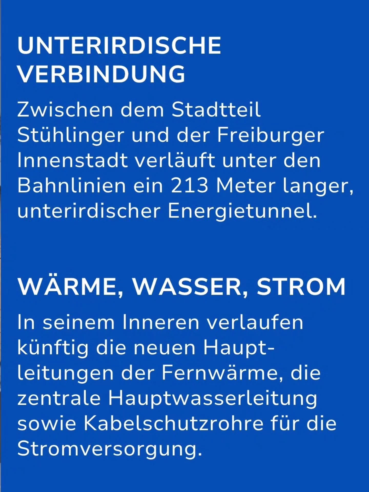 Blauer Hintergrund mit weißer Schrift. Oben steht in Großbuchstaben „UNTERIRDISCHE VERBINDUNG“. Darunter: „Zwischen dem Stadtteil Stühlinger und der Freiburger Innenstadt verläuft unter den Bahnlinien ein 213 Meter langer, unterirdischer Energietunnel.“ Weiter unten folgt die Überschrift „WÄRME, WASSER, STROM“ und der Text: „In seinem Inneren verlaufen künftig die neuen Hauptleitungen der Fernwärme, die zentrale Hauptwasserleitung sowie Kabelschutzrohre für die Stromversorgung.“ (KI-Alternativtext)