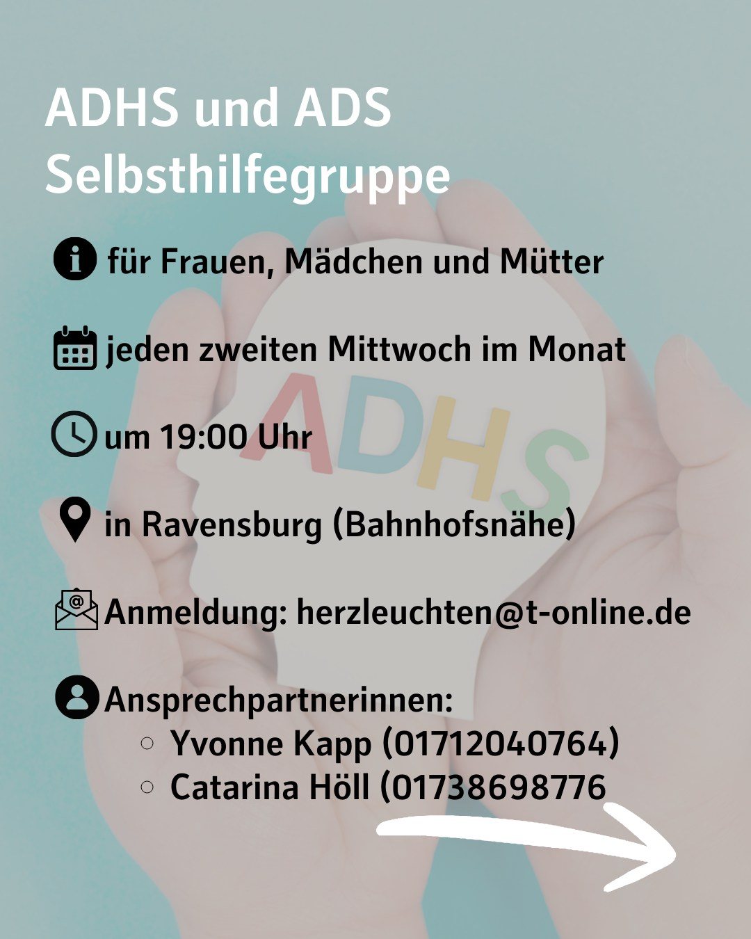 Im Hintergrund sieht man Hände, die einen symbolischen Kopf mit der Aufschrift ADHS halten. Bildtext: ADHS und ADS Selbsthilfegruppe für Frauen, Mädchen und Mütter
jeden zweiten Mittwoch im Monat
um 19:00 Uhr
in Ravensburg (Bahnhofsnähe)
Anmeldung: herzleuchten@t-online.de
Ansprechpartnerinnen:
Yvonne Kapp (01712040764)
Catarina Höll (01738698776