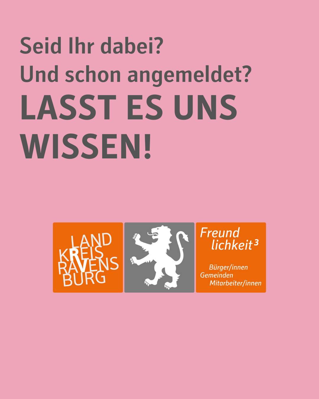 Rosafarbener Hintergrund.
Abbildung des Logos des Landkreises. Zu sehen ist der Löwe als Wappen mit dem Schriftzug" Landkreis Ravensburg und Freundlichkeit hoch Drei" in den Farben Grau und Orange.
Bildtext:
Seid Ihr dabei?
Und schon angemeldet?
LASST ES UNS WISSEN!