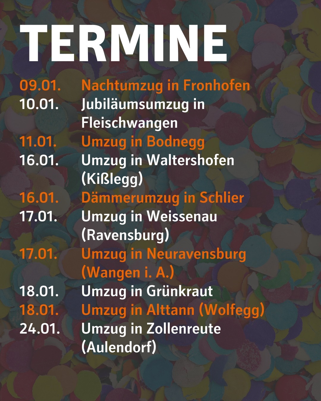 Im Hintergrund ist verschwommen Konfetti abgebildet.
Bilidtext:
Termine
09.01. Nachtumzug in Fronhofen
10.01. Jubiläumsumzug in Fleischwangen
11.01. Umzug in Bodnegg
16.01. Umzug in Waltershofen (Kißlegg)
16.01. Dämmerumzug in Schlier
17.01. Umzug in Weissenau (Ravensburg)
17.01. Umzug in Neuravensburg (Wangen i. A.)
18.01. Umzug in Grünkraut
18.01. Umzug in Alttann (Wolfegg)
24.01. Umzug in Zollenreute (Aulendorf)