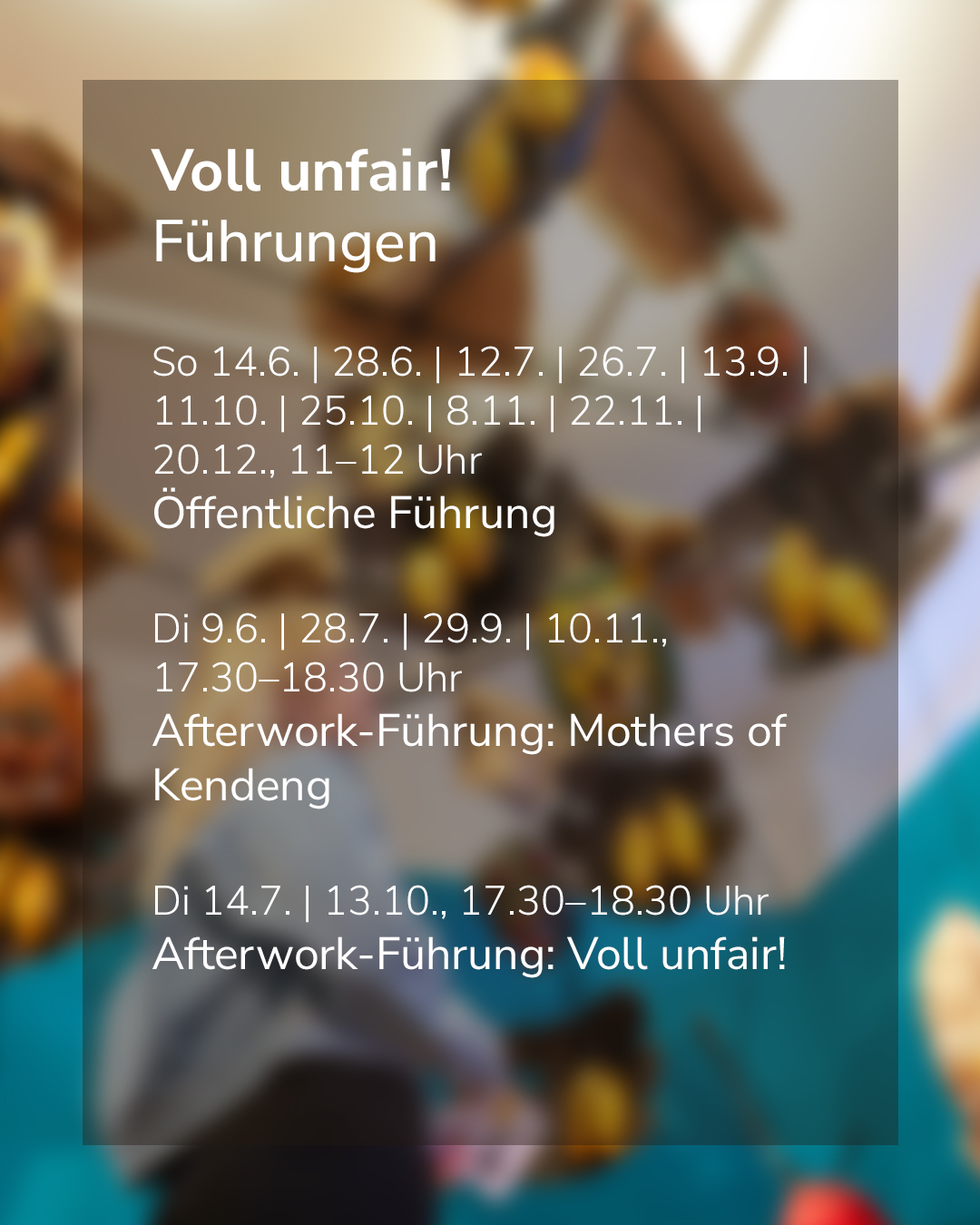 Text auf einem transparenten Hintergrund mit Terminen für Führungen zum Thema „Voll unfair!“. Enthält Termine für Sonntags- und Dienstagsführungen sowie Afterwork-Führungen mit spezifischen Themen und Uhrzeiten. Der Hintergrund ist unscharf und zeigt verschwommene Personen. (KI-Alternativtext)