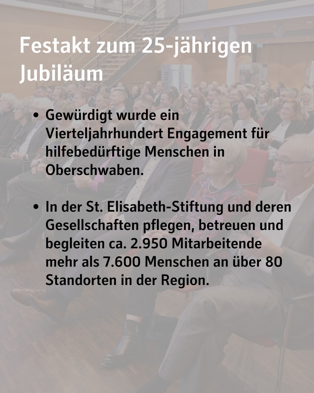 Bildtext: Festakt zum 25-jährigen Jubiläum. Gewürdigt wurde ein Vierteljahrhundert Engagement für hilfebedürftige Menschen in Oberschwaben.
In der St. Elisabeth-Stiftung und deren Gesellschaften pflegen, betreuen und begleiten ca. 2.950 Mitarbeitende mehr als 7.600 Menschen an über 80 Standorten in der Region.