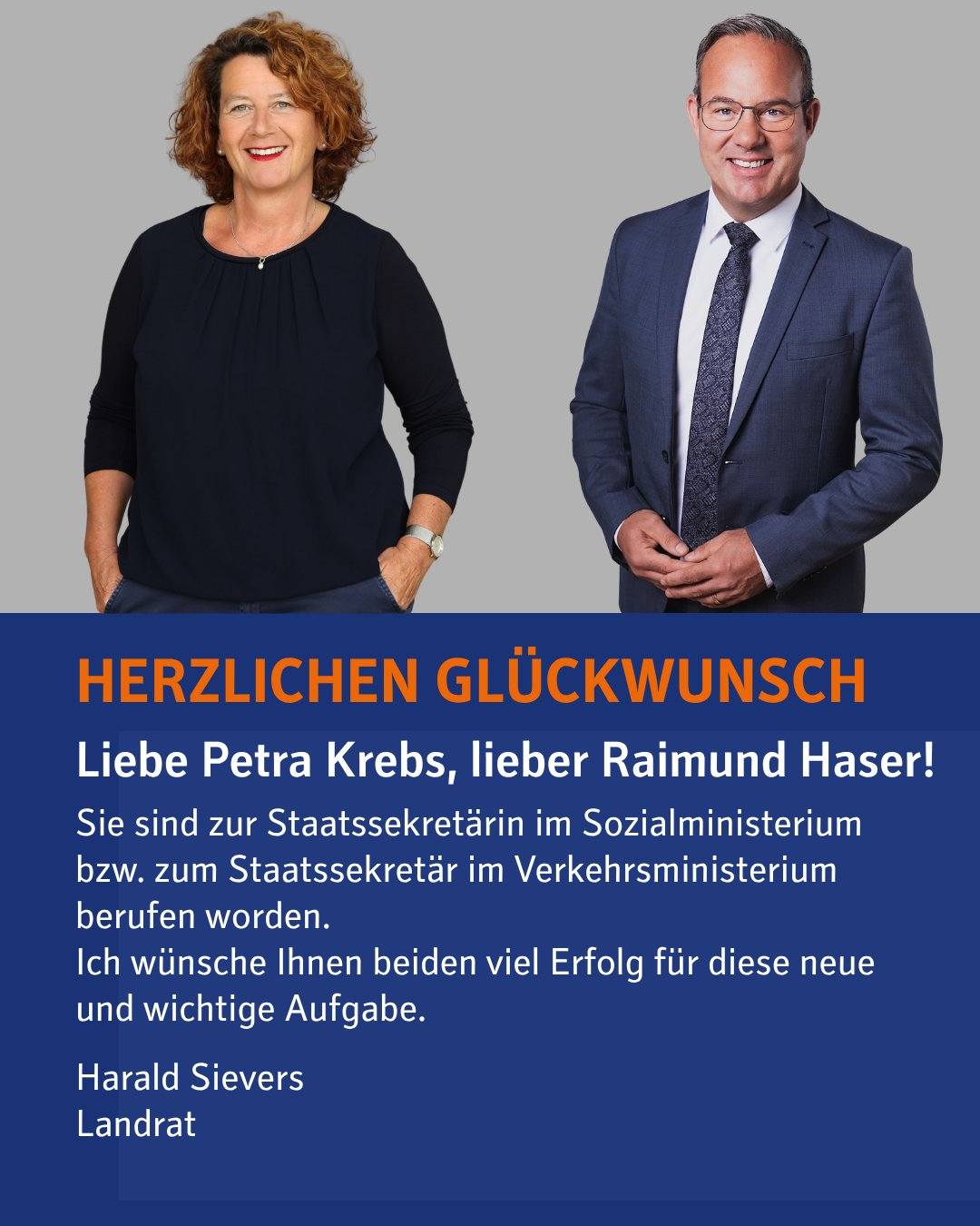 Fotos von Petra Krebs und Raimund Haser, darunter ein Textfeld mit folgendem Text: HERZLICHEN GLÜCKWUNSCH
Liebe Petra Krebs,
lieber Raimund Haser!
Sie sind zur Staatssekretärin im Sozialministerium bzw. zum Staatssekretär im Verkehrsministerium berufen worden. Ich wünsche Ihnen beiden viel Erfolg für diese neue und wichtige Aufgabe.

Harald Sievers
Landrat