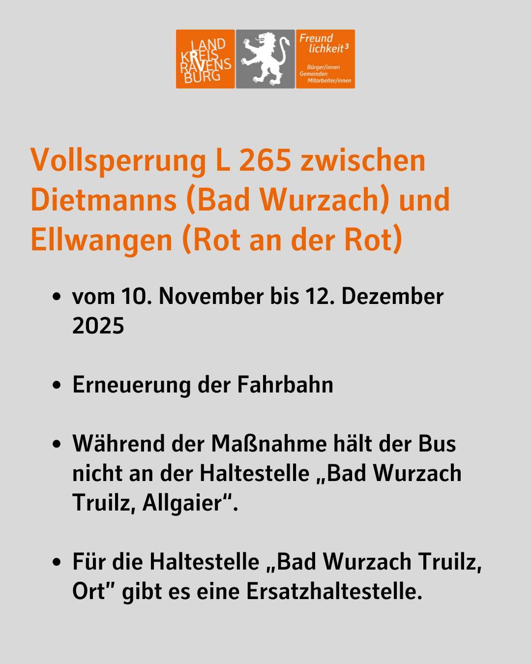 Text im Bild: Vollsperrung L 265 zwischen Dietmanns (Bad Wurzach) und Ellwangen (Rot an der Rot)
vom 10. November bis 12. Dezember 2025
Erneuerung der Fahrbahn
Während der Maßnahme hält der Bus nicht an der Haltestelle „Bad Wurzach Truilz, Allgaier“.
Für die Haltestelle „Bad Wurzach Truilz, Ort” gibt es eine Ersatzhaltestelle.
