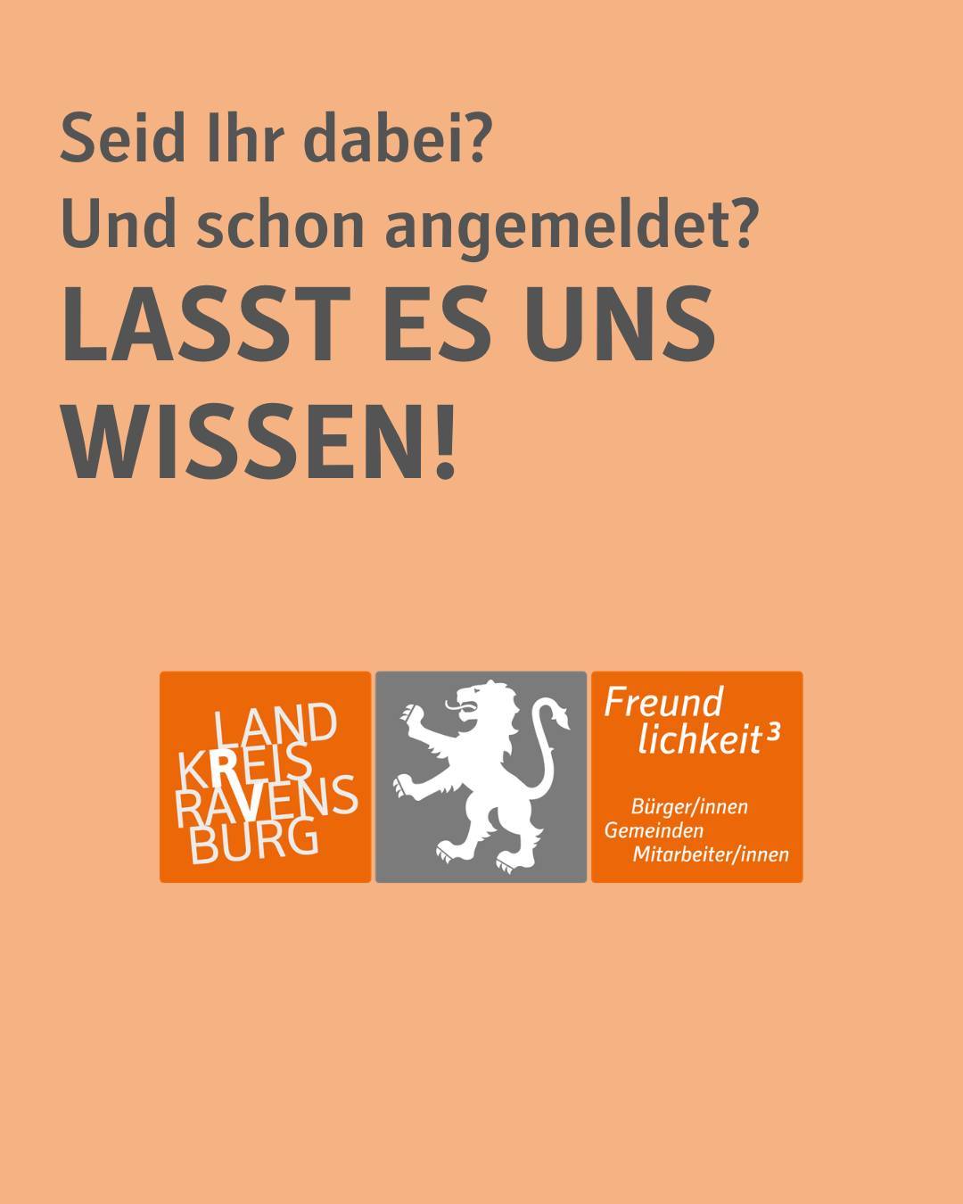 Bildtext:
Seid ihr dabei? Und schon angemeldet?
Lasst es uns wissen!
Der Hintergrund ist orange. Dazu ist das Logo des Landkreises abgebildet. Dies beinhaltet den Löwen als Wappen sowie den Schriftzug "Landkreis Ravensburg" sowie den Claim " Freundlichkeit hoch 3". Die Farben des Logos sind orange, grau und weiß.