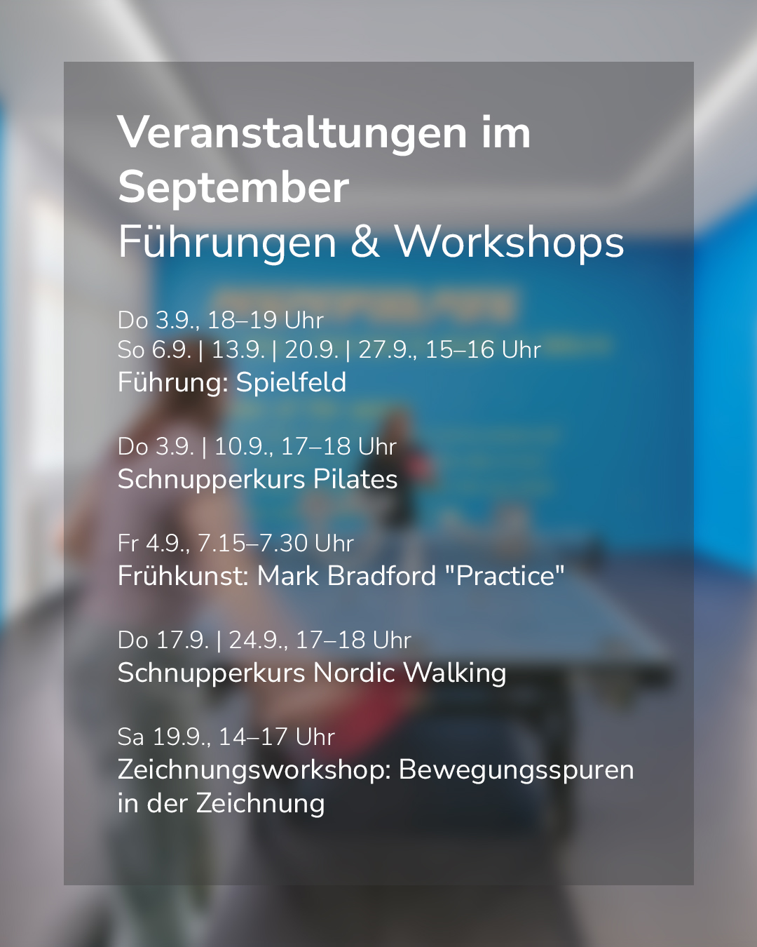 Veranstaltungen im September: Führungen & Workshops. Führung: Spielfeld am Do 3.9., 18–19 Uhr sowie So 6.9., 13.9., 20.9. und 27.9., 15–16 Uhr. Schnupperkurs Pilates am Do 3.9. und 10.9., 17–18 Uhr. Frühkunst: Mark Bradford "Practice" am Fr 4.9., 7.15–7.30 Uhr. Schnupperkurs Nordic Walking am Do 17.9. und 24.9., 17–18 Uhr. Zeichnungsworkshop: Bewegungsspuren in der Zeichnung am Sa 19.9., 14–17 Uhr. (KI-Alternativtext)