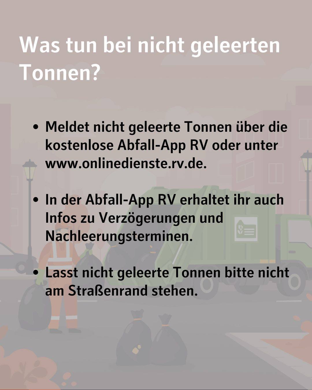 Text im Bild: Was tun bei nicht geleerten Tonnen?
Meldet nicht geleerte Tonnen über die kostenlose Abfall-App RV oder unter www.onlinedienste.rv.de.
In der Abfall-App RV erhaltet ihr auch Infos zu Verzögerungen und Nachleerungsterminen.
Lasst nicht geleerte Tonnen bitte nicht am Straßenrand stehen.