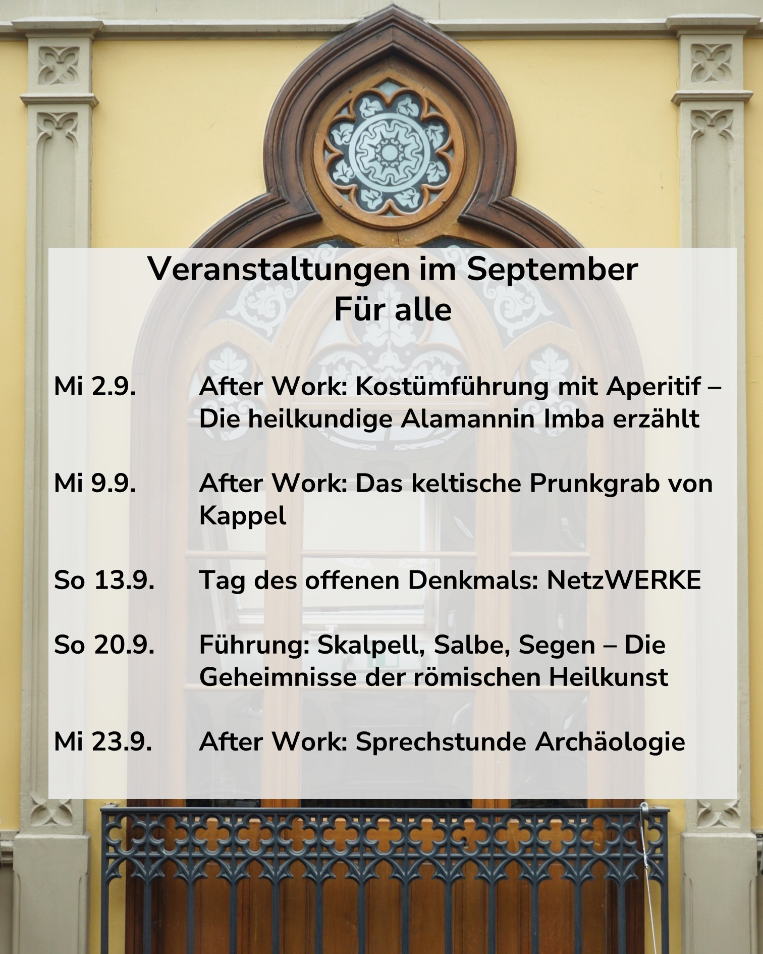 Ein Plakat mit der Überschrift "Veranstaltungen im September Für alle" vor einer gelben Fassade mit gotischem Fenster. Es listet folgende Termine auf: Mi 2.9. After Work: Kostümführung mit Aperitif – Die heilkundige Alamannin Imba erzählt; Mi 9.9. After Work: Das keltische Prunkgrab von Kappel; So 13.9. Tag des offenen Denkmals: NetzWERKE; So 20.9. Führung: Skalpell, Salbe, Segen – Die Geheimnisse der römischen Heilkunst; Mi 23.9. After Work: Sprechstunde Archäologie. (KI-Alternativtext)