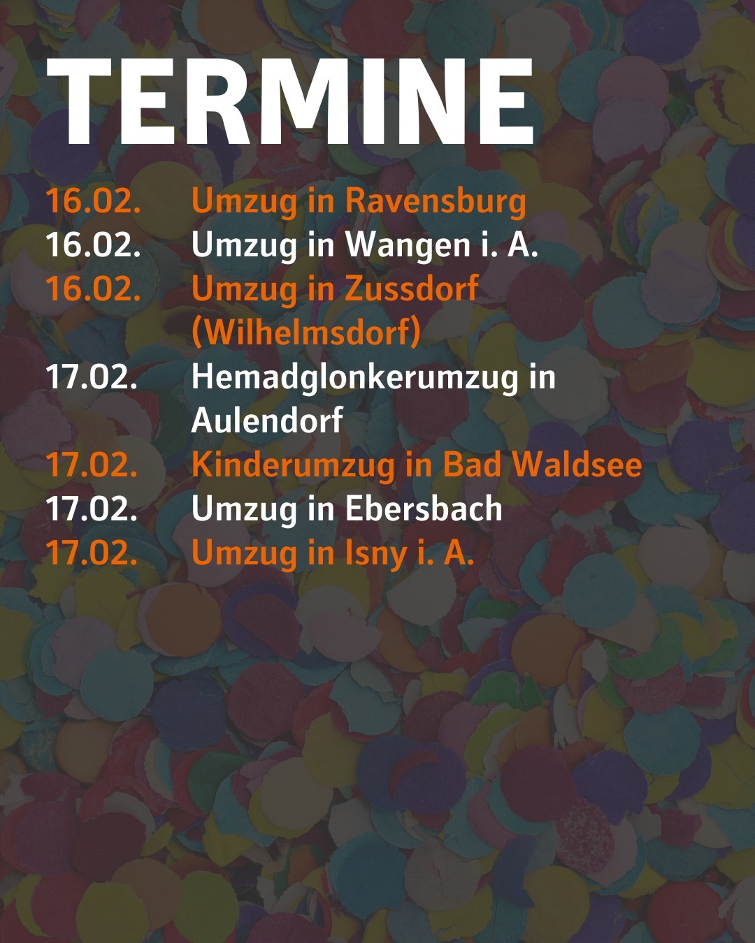 Im Hintergrund ist verschwommen Konfetti zu sehen.
Bildtext:
Termine
16.02. Umzug in Ravensburg
16.02. Umzug in Wangen i. A.
16.02. Umzug in Zussdorf (Wilhelmsdorf)
17.02. Hemadglonkerumzug in Aulendorf
17.02. Kinderumzug in Bad Waldsee
17.02. Umzug in Ebersbach
17.02. Umzug in Isny i. A.