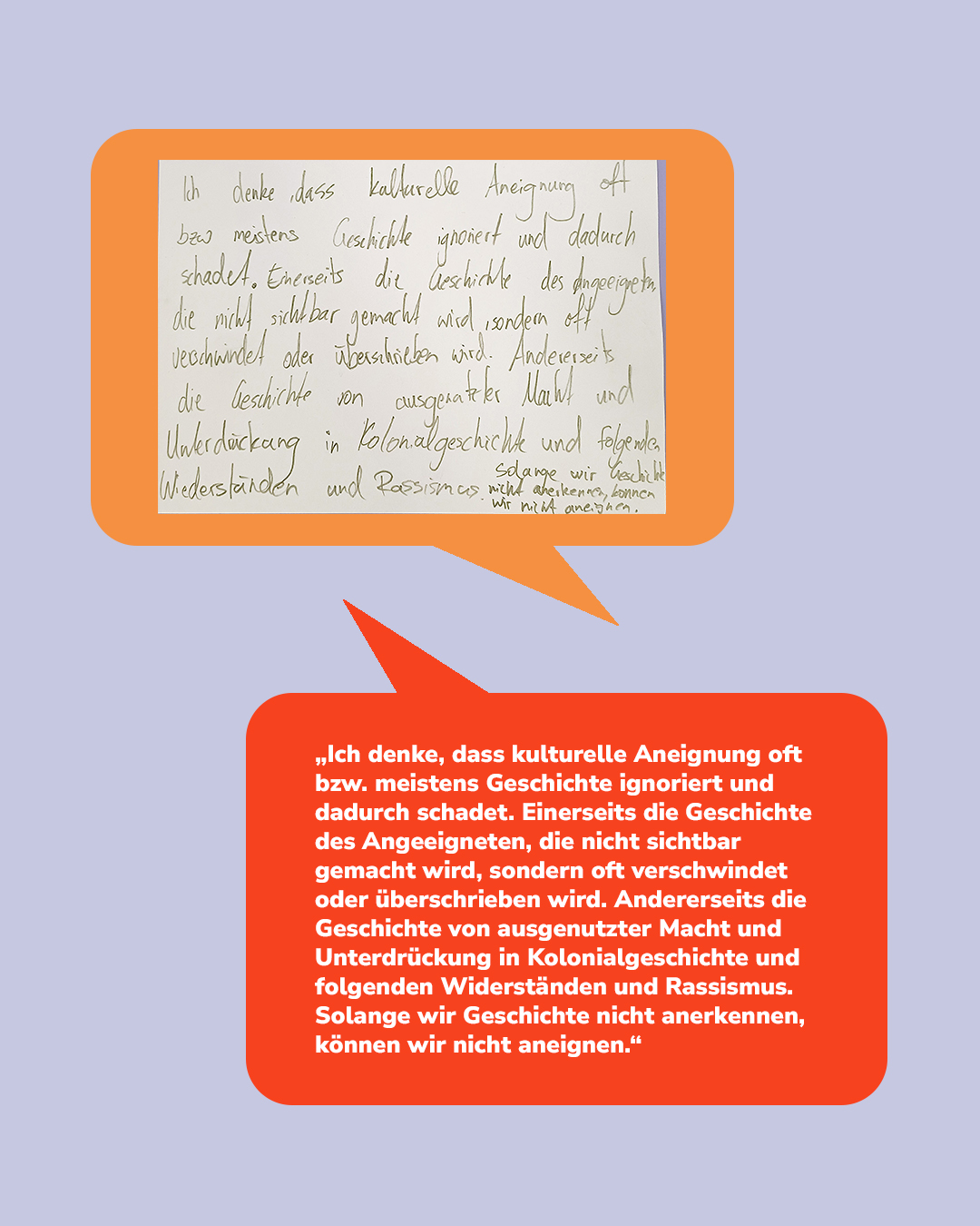 Zwei Sprechblasen auf lilaem Hintergrund: oben orange mit handschriftlichem Text, unten rot mit gedrucktem Text. Der Text lautet: „Ich denke, dass kulturelle Aneignung oft bzw. meistens Geschichte ignoriert und dadurch schadet. Einerseits die Geschichte des Angeeigneten, die nicht sichtbar gemacht wird, sondern oft verschwindet oder überschrieben wird. Andererseits die Geschichte von ausgenutzter Macht und Unterdrückung in Kolonialgeschichte und folgenden Widerständen und Rassismus. Solange wir Geschichte nicht anerkennen, können wir nicht aneignen.“ (KI-Alternativtext)
