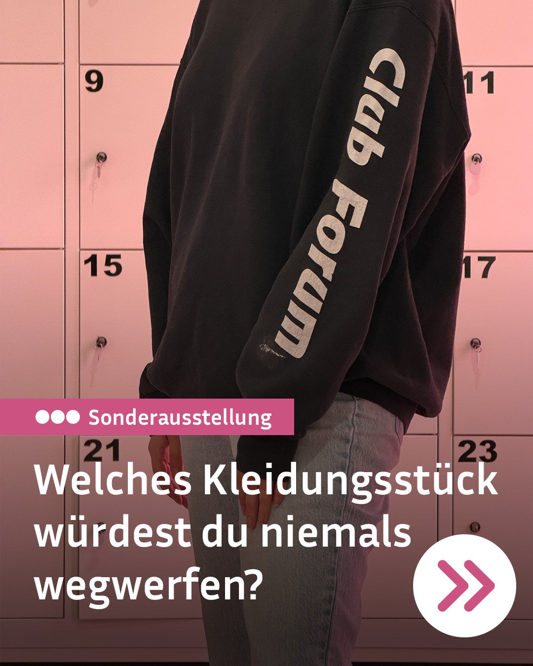 Eine Person steht vor weißen Schließfächern mit den Nummern 9, 11, 15, 17, 21 und 23 unter einem rosa Lichtverlauf. Sie trägt einen schwarzen Sweatshirt mit der weißen Aufschrift "Club Forum" auf dem Ärmel sowie helle Jeans. Ein rosa Balken zeigt drei Punkte neben dem Wort "Sonderausstellung", darunter die weiße Frage "Welches Kleidungsstück würdest du niemals wegwerfen?" und unten rechts ein weißes Kreis-Symbol mit zwei pinken Pfeilen. (KI-Alternativtext)