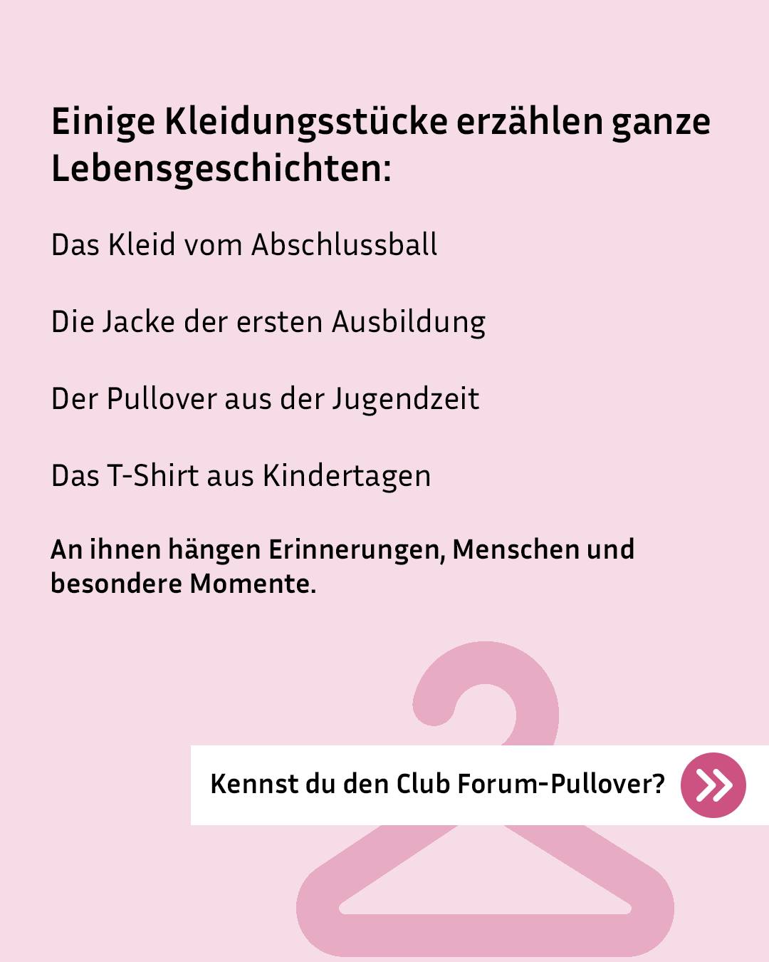 Rosa Hintergrund mit schwarzer Schrift: "Einige Kleidungsstücke erzählen ganze Lebensgeschichten". Aufgezählt werden das Kleid vom Abschlussball, die Jacke der ersten Ausbildung, der Pullover aus der Jugendzeit und das T-Shirt aus Kindertagen. Darunter steht: "An ihnen hängen Erinnerungen, Menschen und besondere Momente." Ein rosa Kleiderhaken ist im Hintergrund zu sehen. Unten rechts fragt ein weißer Kasten mit Pfeil-Symbol: "Kennst du den Club Forum-Pullover?" (KI-Alternativtext)