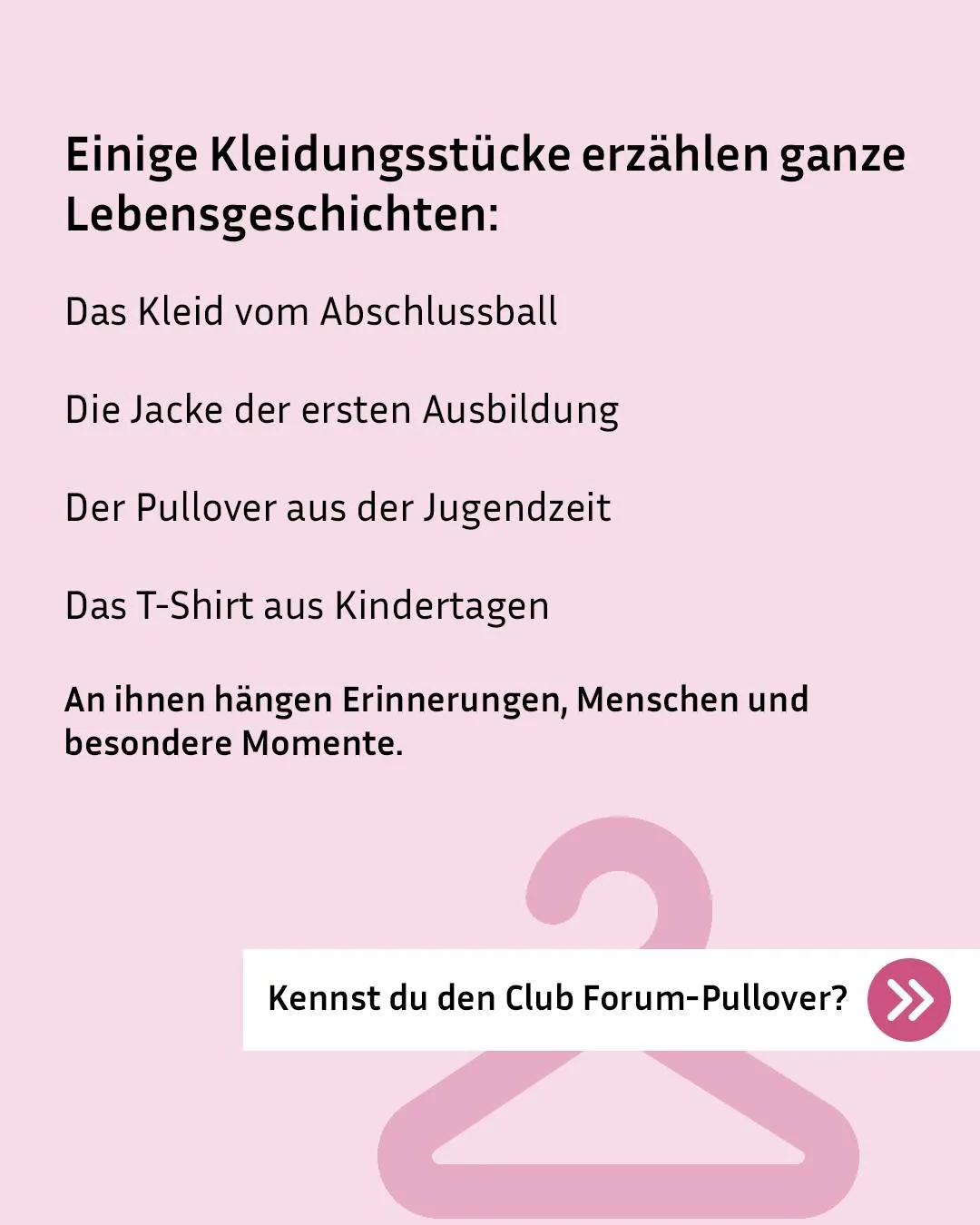 Rosa Hintergrund mit schwarzer Schrift: "Einige Kleidungsstücke erzählen ganze Lebensgeschichten". Aufgezählt werden das Kleid vom Abschlussball, die Jacke der ersten Ausbildung, der Pullover aus der Jugendzeit und das T-Shirt aus Kindertagen. Darunter steht: "An ihnen hängen Erinnerungen, Menschen und besondere Momente." Ein rosa Kleiderhaken ist im Hintergrund zu sehen. Unten rechts fragt ein weißer Kasten mit Pfeil-Symbol: "Kennst du den Club Forum-Pullover?" (KI-Alternativtext)