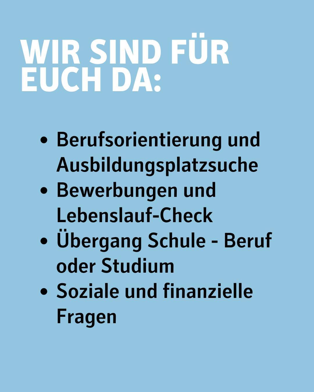 Bildtext:
Wir sind für euch da:
- Berufsorientierung und Ausbildungsplatzsuche
-Bewerbungen und Lebenslauf-Check
- Übergang Schule - Beruf und Studium
- Soziale und finanzielle Fragen