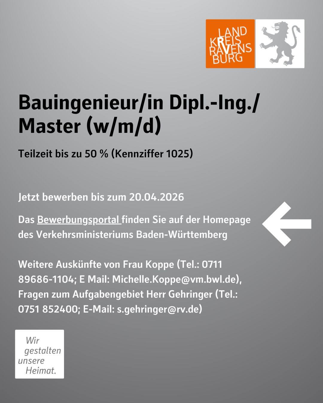 Bauingenieur/in, Dipl.Ing./Master (w/m/d)
in Teilzeit bis zu 50 % (Kennziffer 1025)

Jetzt bewerben bis zum 20.04.2026.
Das Bewerbungsportal finden Sie auf der Homepage des Verkehrsministeriums Baden-Württemberg

Weitere Auskünfte von Ihnen Frau Koppe (Tel.: 0711 89686-1104; E
Mail: Michelle.Koppe@vm.bwl.de), Fragen zum Aufgabengebiet Herr Gehringer (Tel.: 0751 852400; E-Mail: s.gehringer@rv.de).