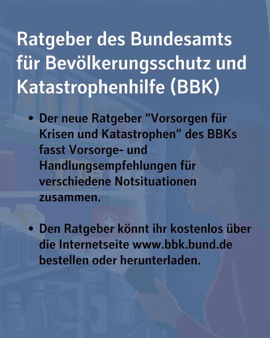 Bildtext: Ratgeber des Bundesamts für Bevölkerungsschutz und Katastrophenhilfe (BBK).
Der neue Ratgeber “Vorsorgen für Krisen und Katastrophen” des BBKs fasst Vorsorge- und Handlungsempfehlungen für verschiedene Notsituationen zusammen.
Den Ratgeber könnt ihr kostenlos über die Internetseite www.bbk.bund.de bestellen oder herunterladen.