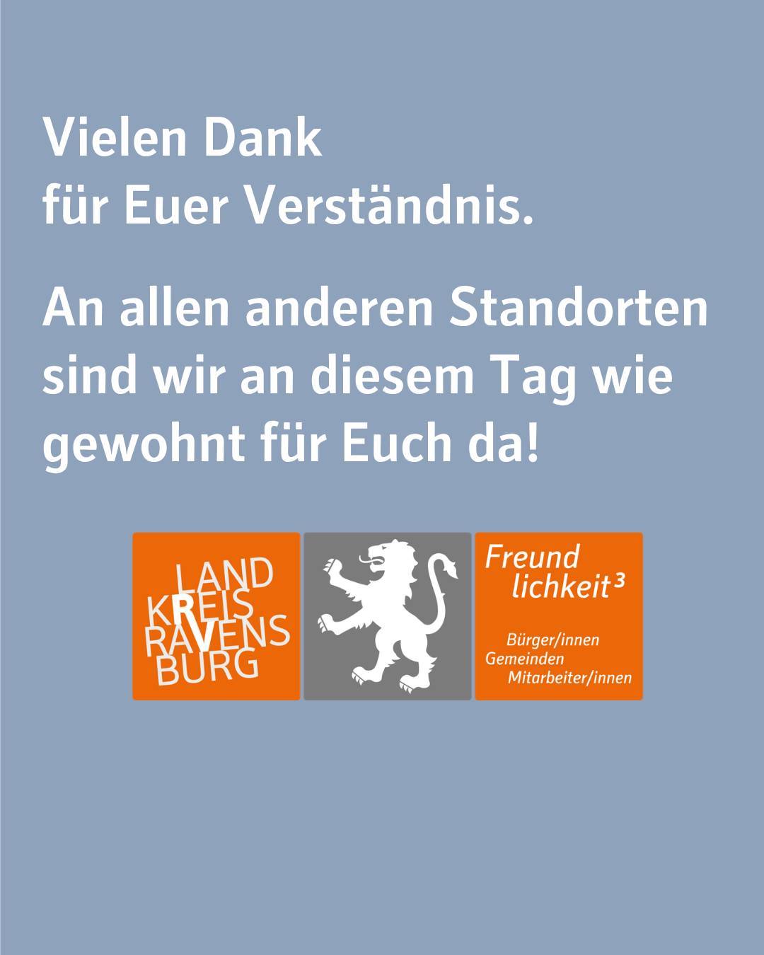 Zu sehen ist das Logo des Landkreises Ravensburg mit dem Claim Freundlichkeit³. Bildtext': Vielen Dank für Euer Verständnis.
An allen anderen Standorten sind wir an diesem Tag wie gewohnt für Euch da!