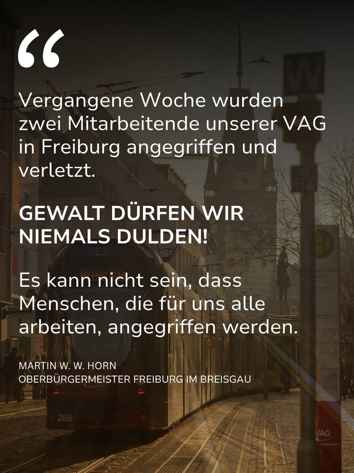Auf dem Hintergrund einer Straßenszene mit einer Straßenbahn und einem Kirchturm steht ein Zitat. Der Text lautet: „Vergangene Woche wurden zwei Mitarbeitende unserer VAG in Freiburg angegriffen und verletzt. GEWALT DÜRFEN WIR NIEMALS DULDEN! Es kann nicht sein, dass Menschen, die für uns alle arbeiten, angegriffen werden.“ Als Urheber wird der Oberbürgermeister von Freiburg im Breisgau genannt. (KI-Alternativtext)