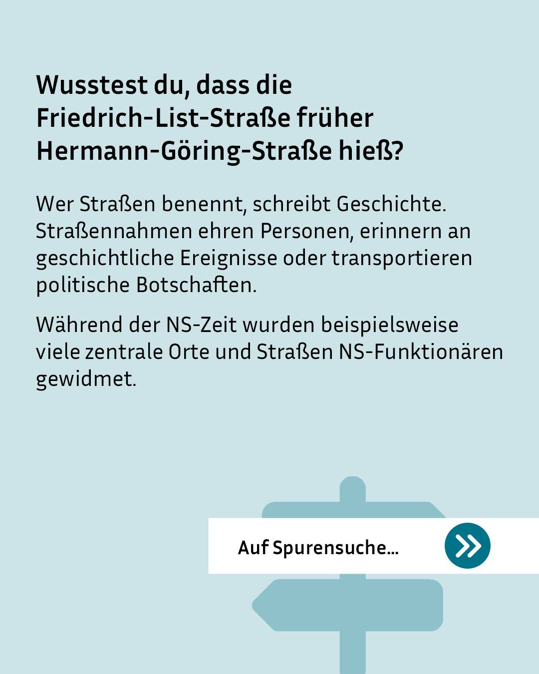 Wusstest du, dass die Friedrich-List-Straße früher Hermann-Göring-Straße hieß? Der Text erläutert, dass Straßenbenennungen Geschichte schreiben, Personen ehren oder politische Botschaften transportieren, und nennt die Widmung an NS-Funktionäre als Beispiel. Ein weißer Button mit der Aufschrift "Auf Spurensuche..." und einem Doppelpfeil liegt vor einer schematischen Darstellung eines Wegweisers. (KI-Alternativtext)