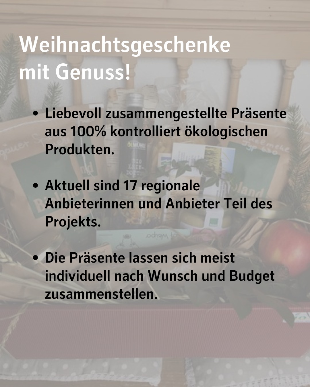 Bildtext:
Weihnachtsgeschenke mit Genuss!
Liebevoll zusammengestellte Präsente aus 100% kontrolliert ökologischen Produkten.
Aktuell sind 17 regionale Anbieterinnen und Anbieter Teil des Projekts.
Die Präsente lassen sich meist individuell nach Wunsch und Budget zusammenstellen.