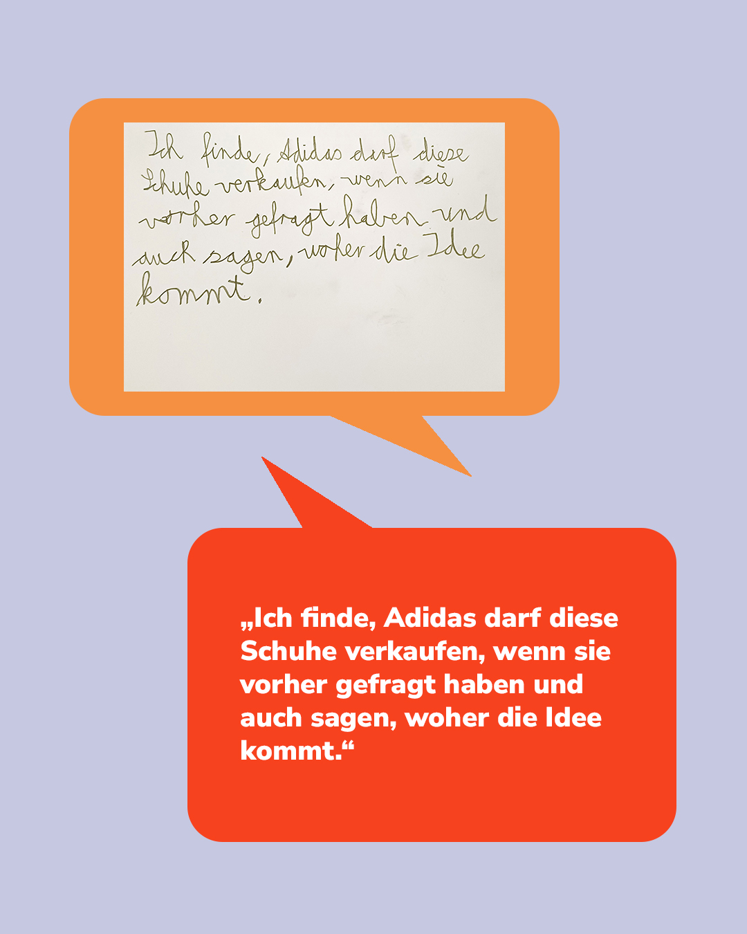 Zwei Sprechblasen auf lilaem Hintergrund. Die obere, orange Sprechblase enthält handschriftlichen Text, die untere, rote Sprechblase denselben Text in weißer Druckschrift: „Ich finde, Adidas darf diese Schuhe verkaufen, wenn sie vorher gefragt haben und auch sagen, woher die Idee kommt.“ (KI-Alternativtext)