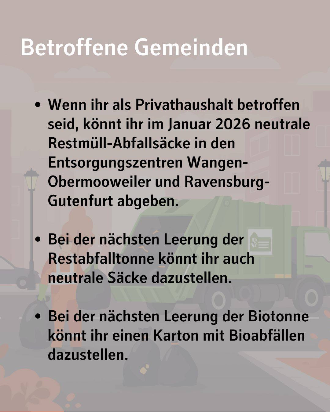 abgebildeter Text:
Betroffene Gemeinden
Wenn ihr als Privathaushalt betroffen seid, könnt ihr im Januar 2026 neutrale Restmüll-Abfallsäcke in den Entsorgungszentren Wangen-Obermooweiler und Ravensburg-Gutenfurt abgeben.
Bei der nächsten Leerung der Restabfalltonne könnt ihr auch neutrale Säcke dazustellen.
Bei der nächsten Leerung der Biotonne könnt ihr einen Karton mit Bioabfällen dazustellen.