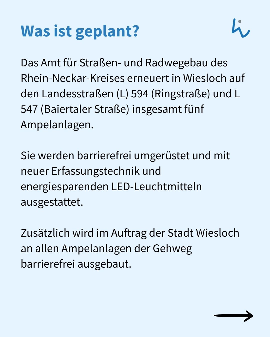 Überschrift: Was ist geplant? Das Amt für Straßen- und Radwegebau des Rhein-Neckar-Kreises erneuert in Wiesloch auf den Landesstraßen L 594 (Ringstraße) und L 547 (Baiertaler Straße) fünf Ampelanlagen, die barrierefrei umgerüstet und mit neuer Erfassungstechnik sowie LED-Leuchtmitteln ausgestattet werden. Zusätzlich wird der Gehweg an allen Anlagen barrierefrei ausgebaut. Rechts unten ein Pfeil. (KI-Alternativtext)