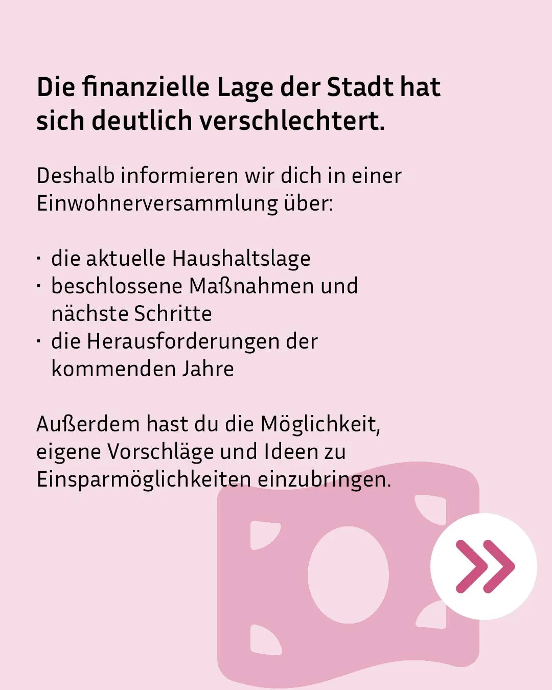 Die finanzielle Lage der Stadt hat sich deutlich verschlechtert. Deshalb informieren wir dich in einer Einwohnersammlung über die aktuelle Haushaltslage, beschlossene Maßnahmen und nächste Schritte sowie die Herausforderungen der kommenden Jahre. Außerdem hast du die Möglichkeit, eigene Vorschläge und Ideen zu Einsparmöglichkeiten einzubringen. (KI-Alternativtext)
