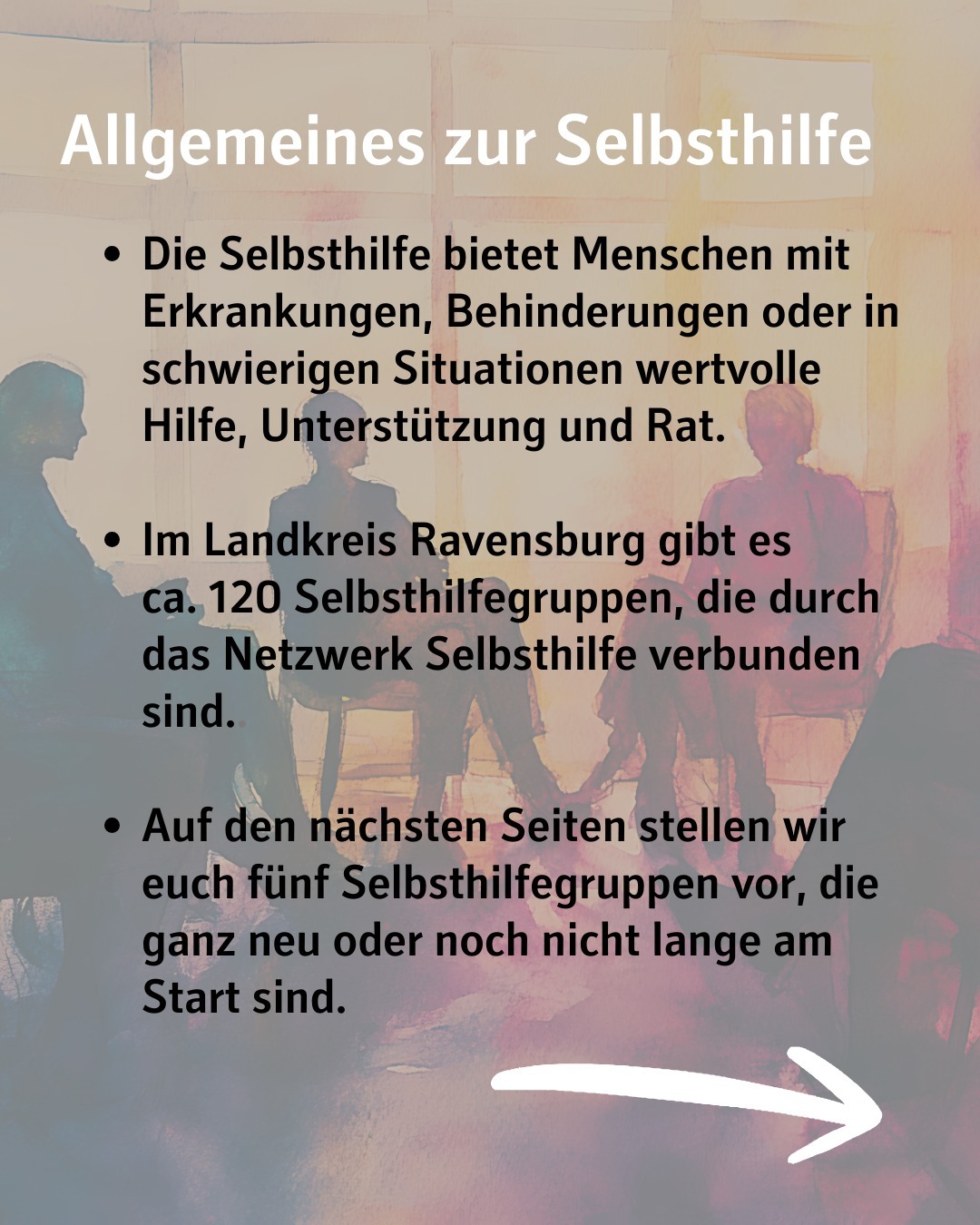 Im Hintergrund ist eine Zeichnung zu sehen, bei der Menschen im Kreis auf Stühlen sitzen.
Bildtext: Allgemeines zur Selbsthilfe
Die Selbsthilfe bietet Menschen mit Erkrankungen, Behinderungen oder in schwierigen Situationen wertvolle Hilfe, Unterstützung und Rat.
Im Landkreis Ravensburg gibt es ca. 120 Selbsthilfegruppen, die durch das Netzwerk Selbsthilfe verbunden sind..
Auf den nächsten Seiten stellen wir euch fünf Selbsthilfegruppen vor, die ganz neu oder noch nicht lange am Start sind.