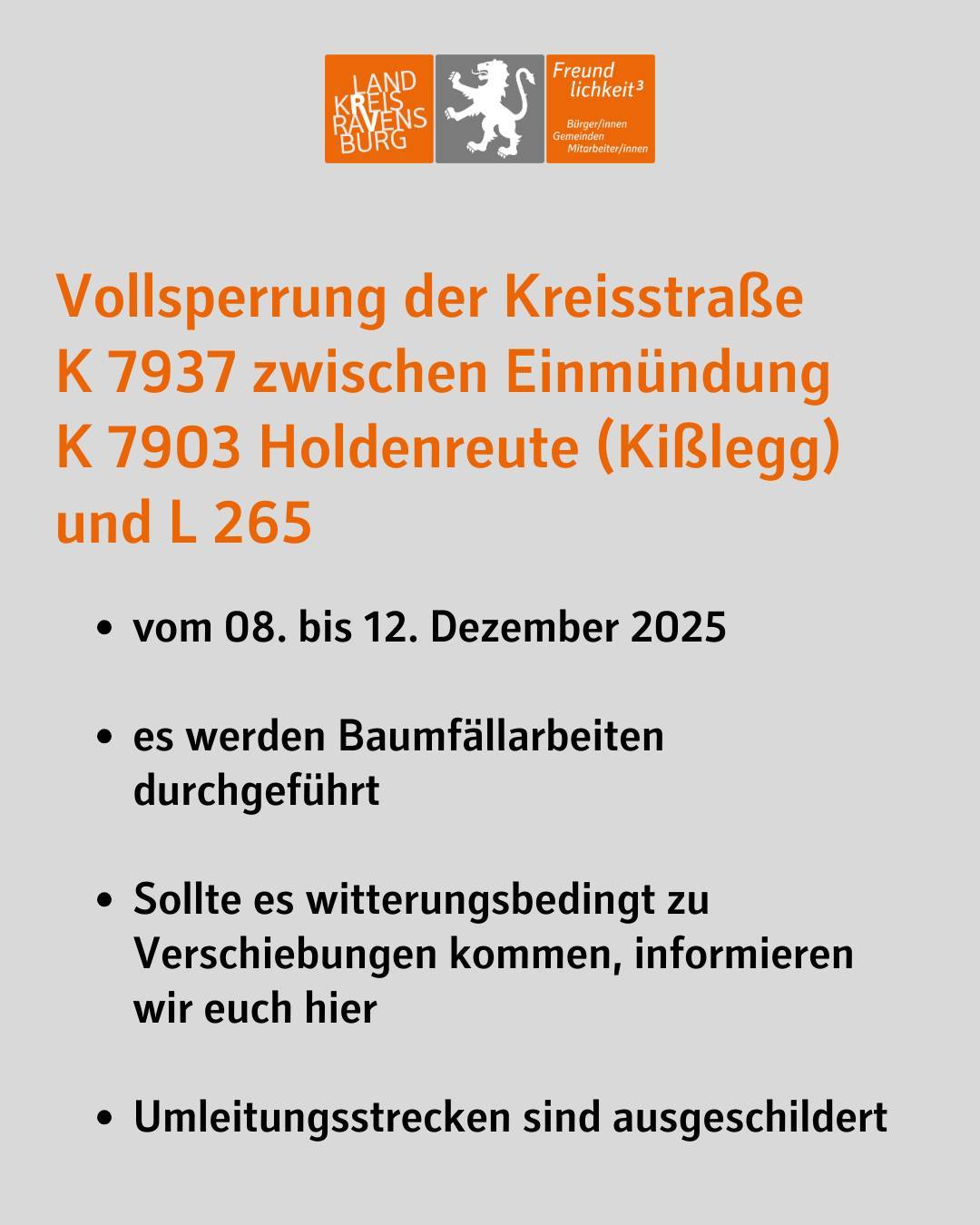 Vollsperrung der Kreisstraße
K 7937 zwischen Einmündung
K 7903 Holdenreute (Kißlegg) und L 265
vom 08. bis 12. Dezember 2025
es werden Baumfällarbeiten durchgeführt
Sollte es witterungsbedingt zu Verschiebungen kommen, informieren wir euch hier
Umleitungsstrecken sind ausgeschildert