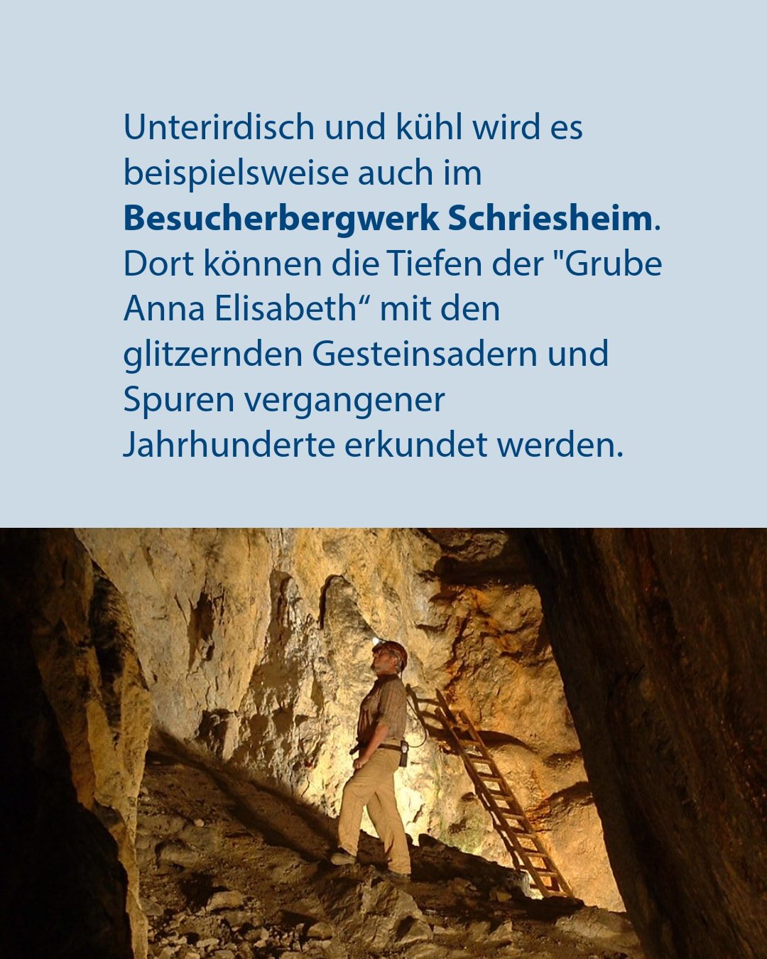 Text: Unterirdisch und kühl wird es beispielsweise auch im Besucherbergwerk Schriesheim. Dort können die Tiefen der "Grube Anna Elisabeth" mit den glitzernden Gesteinsadern und Spuren vergangener Jahrhunderte erkundet werden. Darunter eine Person mit Helm und Arbeitskleidung, die in einem beleuchteten Bergwerksschacht steht und nach oben blickt, während im Hintergrund eine Leiter an der Felswand lehnt. (KI-Alternativtext)
