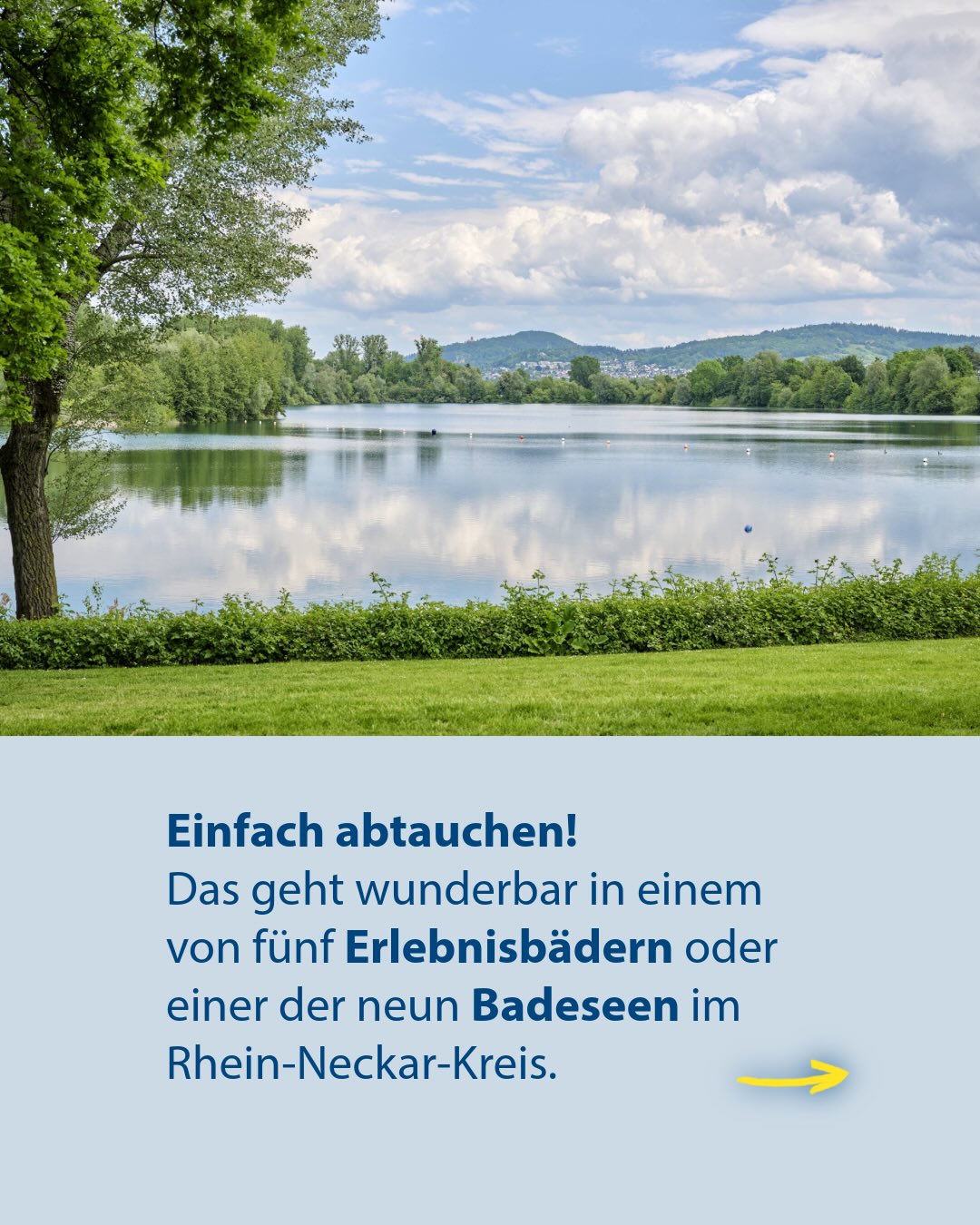 Ruhiger See mit Ufervegetation und bewölktem Himmel. Darunter auf hellblauem Grund der Text: „Einfach abtauchen! Das geht wunderbar in einem von fünf Erlebnisbädern oder einer der neun Badeseen im Rhein-Neckar-Kreis.“ Rechts unten zeigt ein gelber Pfeil nach rechts. (KI-Alternativtext)