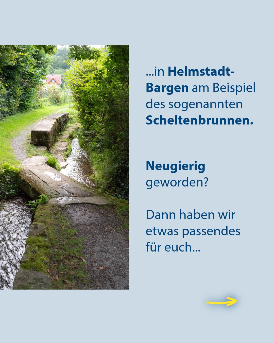 Ein Bach fließt über Steinplatten durch eine grüne Landschaft mit einem Haus im Hintergrund. Rechts daneben steht auf blauem Grund der Text: „...in Helmstadt-Bargen am Beispiel des sogenannten Scheltenbrunnen. Neugierig geworden? Dann haben wir etwas passendes für euch...“. Ein gelber Pfeil unten rechts weist nach rechts. (KI-Alternativtext)