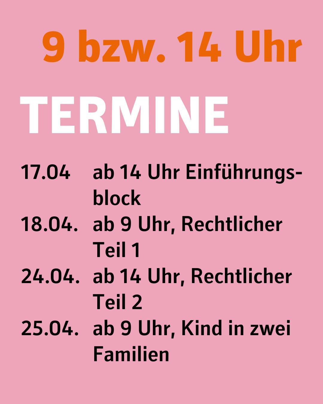 Rosafarbener Hintergrund.
Bildtext:
9 bzw. 14 Uhr
Termine
17.04 ab 14 Uhr Einführungsblock
18.04. ab 9 Uhr, Rechtlicher Teil 1
24.04. ab 14 Uhr, Rechtlicher Teil 2
25.04. ab 9 Uhr, Kind in zwei Familien