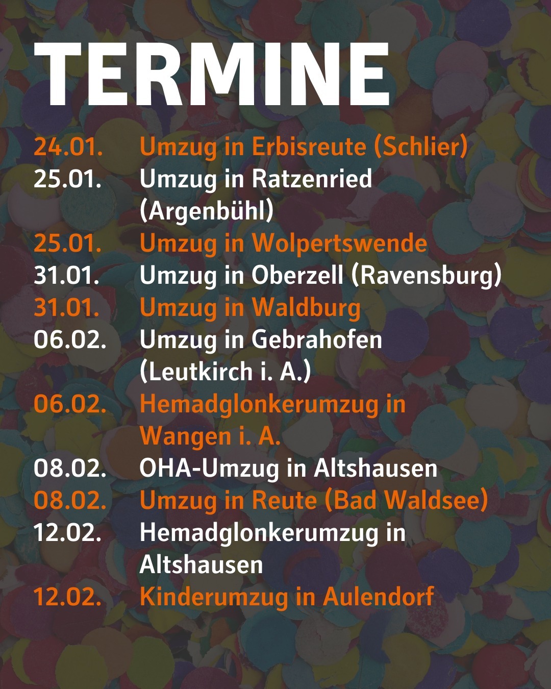 Im Hintergrund ist verschwommen Konfetti abgebildet.
Bildtext:
Termine
24.01. Umzug in Erbisreute (Schlier)
25.01. Umzug in Ratzenried (Argenbühl)
25.01. Umzug in Wolpertswende
31.01. Umzug in Oberzell (Ravensburg)
31.01. Umzug in Waldburg
06.02. Umzug in Gebrahofen (Leutkirch i. A.)
06.02. Hemadglonkerumzug in Wangen i. A.
08.02. OHA-Umzug in Altshausen
08.02. Umzug in Reute (Bad Waldsee)
12.02. Hemadglonkerumzug in Altshausen
12.02. Kinderumzug in Aulendorf