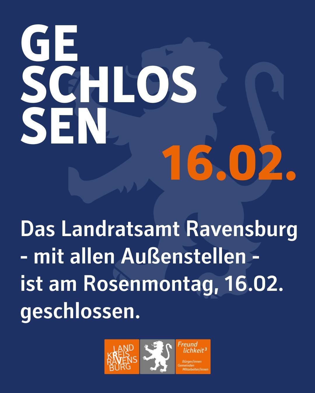 Blauer Hintergrund mit Wasserzeichen des Löwen des Landkreises, hellblau gefärbt.
Darüber hinaus ist das Logo des Landkreises, blau und grau eingefärbt zu sehen mit dem Schriftzug "Landkreis Ravensburg" und "Freudlichkeit hoch 3".

Bildtext: Geschlossen, 16.02.
Das Landratsamt Ravensburg
- mit allen Außenstellen -
ist am Rosenmontag, 16.02. geschlossen.