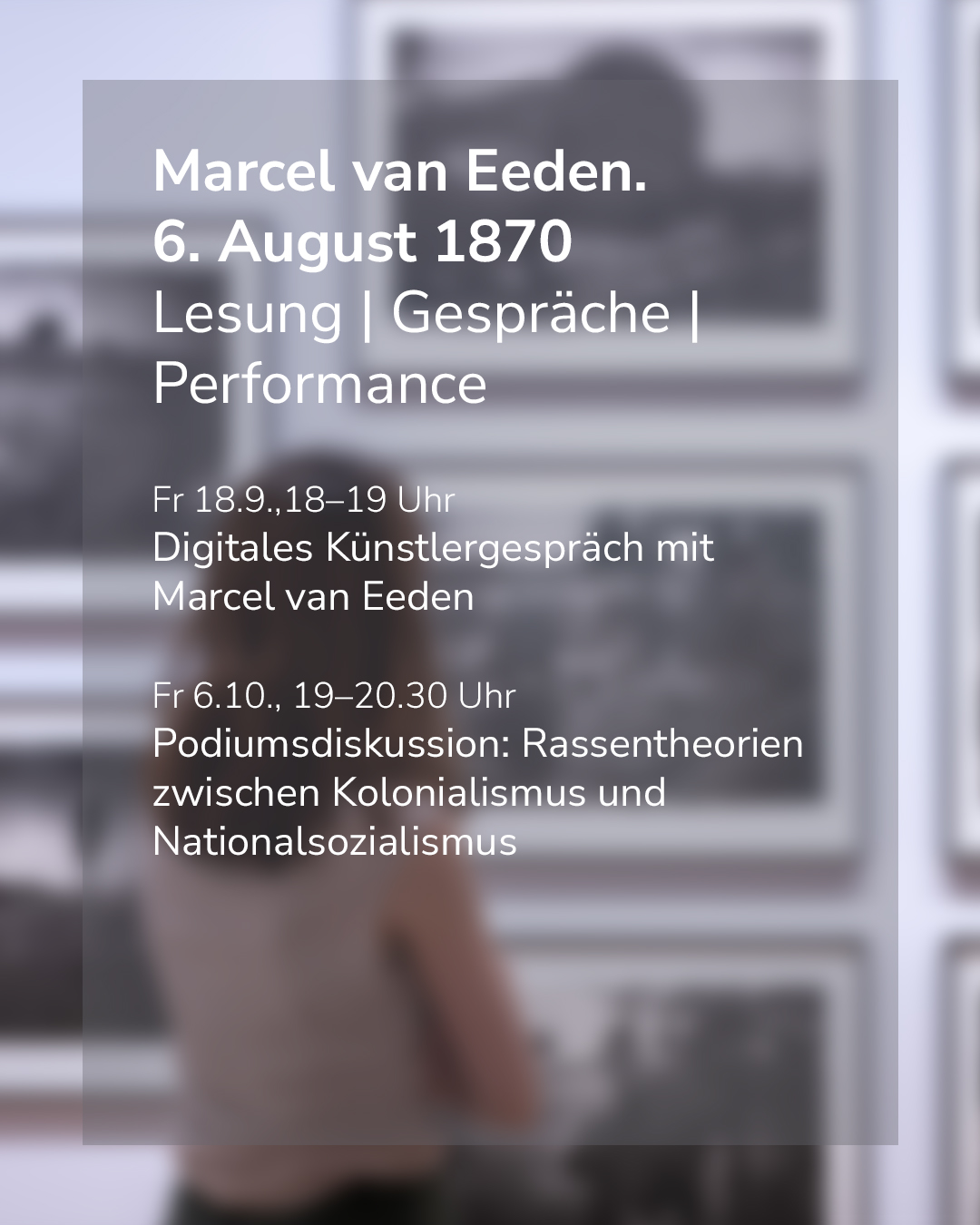 Textplakat mit weißer Schrift auf grauem Grund vor einem unscharfen Hintergrund, auf dem eine Person von hinten Bilder an einer Wand betrachtet. Oben steht „Marcel van Eeden. 6. August 1870“ sowie „Lesung | Gespräche | Performance“. Darunter sind zwei Veranstaltungen aufgeführt: Am Freitag, 18. September, von 18 bis 19 Uhr ein digitales Künstlergespräch mit Marcel van Eeden und am Freitag, 6. Oktober, von 19 bis 20.30 Uhr eine Podiumsdiskussion zum Thema Rassentheorien zwischen Kolonialismus und Nationalsozialismus. (KI-Alternativtext)