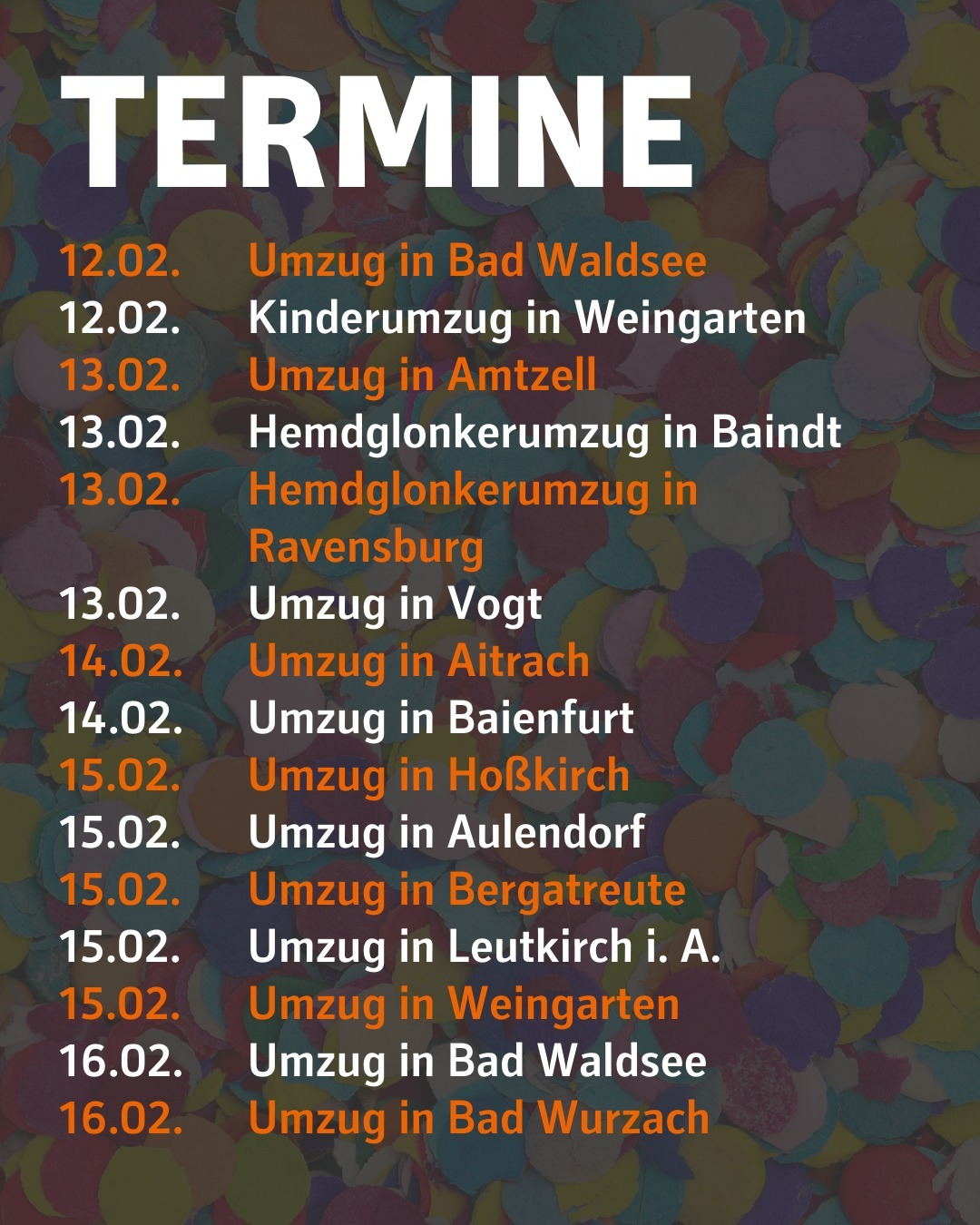 Im Hintergrund ist verschwommen Konfetti zu sehen.
Bildtext:
Termine
12.02. Umzug in Bad Waldsee
12.02. Kinderumzug in Weingarten
13.02. Umzug in Amtzell
13.02. Hemdglonkerumzug in Baindt
13.02. Hemdglonkerumzug in Ravensburg
13.02. Umzug in Vogt
14.02. Umzug in Aitrach
14.02. Umzug in Baienfurt
15.02. Umzug in Hoßkirch
15.02. Umzug in Aulendorf
15.02. Umzug in Bergatreute
15.02. Umzug in Leutkirch i. A.
15.02. Umzug in Weingarten
16.02. Umzug in Bad Waldsee
16.02. Umzug in Bad Wurzach