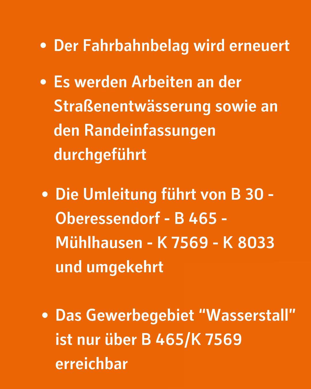 Der Fahrbahnbelag wird erneuert. Es werden Arbeiten an der Straßenentwässerung sowie an den Randeinfassungen durchgeführt. Die Umleitung führt von B 30 - Oberessendorf - B 465 - Mühlhausen - K 7569 - K 8033 und umgekehrt. Das Gewerbegebiet "Wasserstall" ist nur über B 465/K 7569 erreichbar.