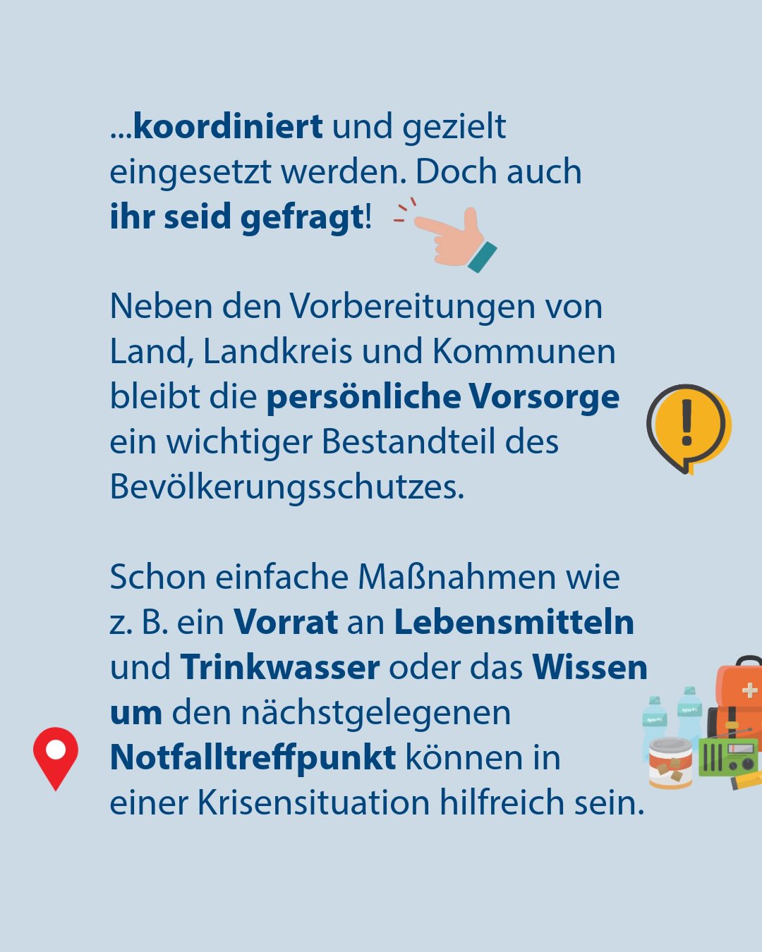 Text auf hellblauem Hintergrund: „...koordiniert und gezielt eingesetzt werden. Doch auch ihr seid gefragt! Neben den Vorbereitungen von Land, Landkreis und Kommunen bleibt die persönliche Vorsorge ein wichtiger Bestandteil des Bevölkerungsschutzes. Schon einfache Maßnahmen wie z. B. ein Vorrat an Lebensmitteln und Trinkwasser oder das Wissen um den nächstgelegenen Notfalltreffpunkt können in einer Krisensituation hilfreich sein.“ Begleitet von Illustrationen einer zeigenden Hand, einem Ausrufezeichen, einem Standort-Pin sowie Notfallutensilien wie Wasserflaschen, einer Vorratsdose, einem Erste-Hilfe-Kasten und einem Radio. (KI-Alternativtext)