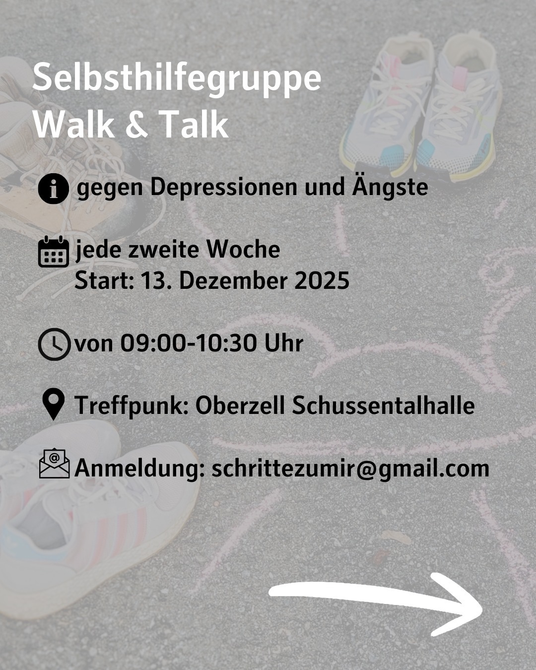 Im Hintergrund sind Schuhpaare zu sehen, die um eine Kreidezeichnung herum gestellt sind. Bildtext: Selbsthilfegruppe
Walk & Talk
gegen Depressionen und Ängste
jede zweite Woche
Start: 13. Dezember 2025
von 09:00-10:30 Uhr
Treffpunk: Oberzell Schussentalhalle
Anmeldung: schrittezumir@gmail.com